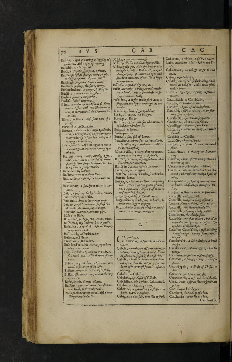 Burino , a. Iqnd of cming or tagging of garments. Alfa a kfnd of carutng. BurichéttOj a Utle iack^t. BuHa, A tefiy A feoffy A jlouty afrum^. BurIare,to ieftyto floutytu mock^ytogibey tey sl^jf, tijrump, Alf > as Biliare. Builénghi, A kind of flmnelL bread. Burléuole, ieftingypleafanty merry. Biirleuolménte, ieflingly, feoffingly. Burli cre^ d wfrrji iefter or giber. Burlóne^ a merry companion. BurloCj full of merry lefts. Burnai a wld beaft in Affrica fo fierce tììAt *t fights with two Elephants at onccy it ouercommeth the Lion and the Vanther. Burra, Bórra. Alfo fame part of a plottgh. Biirrattino, as Burattino. BurratOj a deepe dark,e dungeon yA depthy apttyA downefall.Alfo aftreame rfsn- ning yklently inf 7me low yalleyyAnd making A hideous noife. Burro, blitter. Alf t an engine to mooue or mount great ordinance among Spa¬ niards. BuiTÓnCy a cragy a cliffy aroch^, a grot. Alfo a currant or downtfall of waters from oft fome fteepie broken rocl^e. Al¬ fo agoates or Jheepes walk^. Burzacchiru, buskins. Bufare, to bore or make hollow. Busbaccare, to fneake or toote into cor¬ ners. Busbaccónc, a fneal^er or tooter in cor¬ ners. Bufcajri fhifting for by hookp or crook^. Bufeaménto, as Bufea. Bufcandoli, hops to brew beere with. Bufcarc, to filch y toproulcy toftnftfor. Bufehétta, childrens play at mufje. BufciarSlla, a reedcy an oaten pipe. Bufeiojir^ Bufo. Biifécchic,^<ir^<?^o, emptiegutSy tripes. ììwCécchlOyany leathren belt or girdle. Bufelióne, a kfnd of Ajh or Terfiey whofe roote is red. Bufigdttolo, as Busbaccónc. Biifima, AS BJfima. Bufimare, <ts Bofimare. BuTnare d’orecchie, a bulging or hum¬ ming in ones eares. Bufo, any ìsole. Alfo hollow or yoide^Al- fo a touch-bole. Alfo the bore of any piece. Bufóne , a great hole. Alfo a certaine winds mftrument of Mufikf. Buflare, to k^nck^, to thumpy toftrik^. Buffare ilia ruota, tok^ock^afthering of a dorci Buffe, k^ockfy thumpSy hlowes. Buffétto , apiece of wood that fhoema- kers k^ocke their work^ with. Buffo,t/?» boxe tree or wood.Alfo é rum¬ bling or hurlie-burlie. Buff/la, a mariners compafte. Buffolo,As BóG})lo.Alfo as SperonSlIa. ^uikiyA gaily pot. Alfo the beauer of a head piece. Alfo as Buffa. Alfo a k^nd ofbagotpurfe of leather to open And Jhut that mariners yfe at fea to k^epc gunpouder in. BuftSllo, a kfnd of dry meafure. Buffo, a trunf^ey a bulkfy or badie with¬ out a head. Alfo .a fieeuelffe truffe. Alfo a womans buskp. Baffuaria., a night-witch fucb a one as frequents and k^epes about graues and tombes. Biitafaro, <t of gurt pudding. BiitSo, a 'Putockfy or a Bugard. Buteóne,AsBut§o. Buthifia, a great facrifice wherein were kflled a hundred beafts. Butirare, to butter, Butiro, butter. 3utirófo, faty full of butter. 3utta fiioco, a boutefeuy an incendiarie^ a fire-flinger, a mal^e-bate. Alfo a gunners lintftockf, 3utta in sèlla , a charge that trumpeters found as a warning co talje horfe. Buttare, to throw, tofiingyto burle.Al- fo to drtue or thruft in. Buttar’in occhio, to hit in the teeth. Buttigo'ne, as Bottegóne. Buttiro, a block^ or miftrefte at bowles, Butturo, butter. , 'SsViJfiz^OyabuT.ardor fome fuchpraing kite. Alfo a fruit lik^ galles growing ypon Okpn leaues. Alf> a puff or dried muftjTom full cf duft. Bu\zelato, biskft or fimnell bread. BuX^icchiirey to whiJpeTy to buffe y to mutter in hugger-mugger. Bu:?Jiicchióne^ apriuie whifpererya clofe muttererin hugger-mugger. c. C A y as Cafa. Cab merow. Cabacéllo , affh lik^ a dace or Cabala, a reuelation offecret thingsy or hidden fcience ofheauenly and Define Myfieries profeffed by the Babbies, Cabali, a beaft in Sumatra mere hun¬ ted after then the Begear y fot the bones of it are moft forcible-to fanch bleeding, Cabalia, as Cabala, Cabaliffa, aprofefjor o/Cabala. Cabaliffico, MyfteriotiSy Cabalifticall. Cabbia, AS Gabbia, a cage. Cabarino , a gabardine, a ftsepheards ftock^y coatey or cajjockp. CabigUo, 4 Cod-fjhy beitfalt orfrefh. Cab inetto, a cabinet y a^ofet, acask-^t» Cabo, a meafure called a kfib in the Bi¬ ble. Cabucciare , to cabage or grow to a head. Cabuccio, a Cabadge. Cabub, atrecy whofe fruit being eaten cureth all difeafes^ and is mucti eftec- med in India. Cacabalde,/'oc.//yKi, triftingy orfbitttn trick^s. Cacabaldolc, AS Cacabalde. Cacibo, the bearle Sciano. Cacàbre, a kfnde of whitff-ftone. Cacalìóri, a felfe-conccitedyothers-fcor- mng Jprucefellow. Cacafrétta, a fntten-hafty fellow. Cacafuòco, a hot yiolentfellow, CacalSgge, a fcorner of the Law. Cacalia, a wtlde caraway y or wilde cheruill. Cacabdc,A5 Cacaba. Cacaloio, akfndeofbird. Cacatna , a kfude of many-coloured ftone. Cacaménto , a ftohing or feumme- ring. Cacamo, a kfnd of tree that yceldeth a pretious liquor, Cacamiifone, afondftntteH ftUow. Cacào, a fluite in India lik^ to an Al¬ mond y whereof they mak^ a kfnde of wine. Cacapenfìére, a kfnd of country croud or fiddle, Alf j a lafte thoughtUs fel¬ low. Cacare, toftdteyto cackpytofeummer. Cacarèlla, as Cacaruola. Cacarèlle, trtekfes or dung offtxepe, Ca-CSine,Jbitten trick^Sy trtfieSy toies. Cacare flo, yfed for the bloody flix. Cacaruola, a fquirty a lask^y a fix. Cacafangue, tin bloody-flix. Cacafodo, one that is bard j loundyA miferable pinchpennyy a chufte. Alfo conftant or ft ffnecked. CzcafóttOyCdCaùfottOyapiffe-kftching a drigledragky adurty-fturty a [hit- ten flut. Cacaftccchi, a ftoke-ftick^s y a hard chufte. Cacaffraccic, afhke-raggeSy apinch- penny. Cacatam intt yfhktenly,fneakfngly. Cacatóio , a priuy , a iak^s , a clofe- ftoole. Cacatreppola , a kfnde ofThiftle or Bur. Cacauinci, as Cacauincigli. Cacavincigb, amsferable hard chuffe. Cacazibétto, a ftruce fweet efteminate fellow. Caccabo, as Laueggio. Ciccherà, the cackling of a hen. Caccherare , to cackfe as a hen. Caccherèlla,