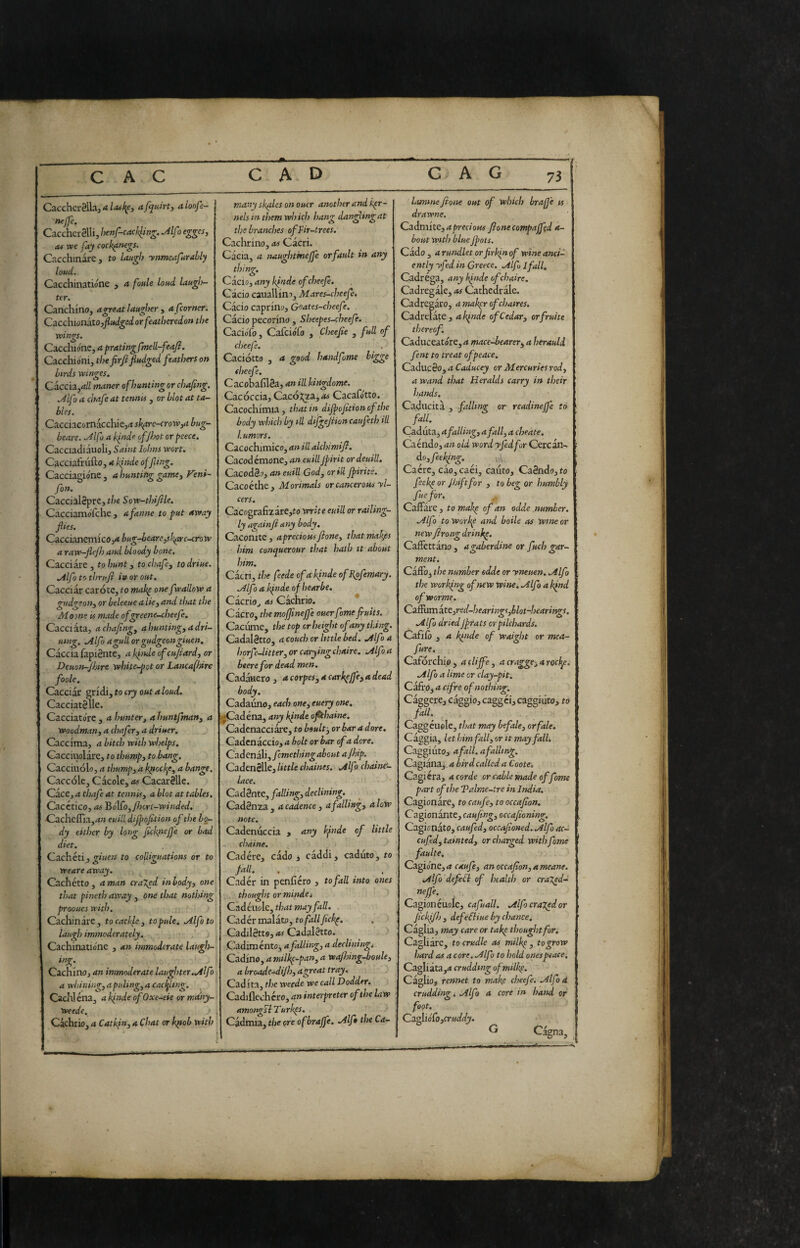 CaccherSlLi, <ta [quirty aloofe- nejje. Cacchci-alli, henf-cackling. M[) e^^cs, 04 we fay cock^negs. Cacchinare, to laugh ynmcafurably loud. Cacchinatióne , a foule loud laugl)- ter. Carichino, a great laugher , a[corner. CzcduonaXOyfiudgedorfeatheredonthe wings. C^iCchìénCy a pratingfmell-feaj}. Cacchióni, thefirfi fitsdged [eathers on birds winges. Caccia,^// maner of hunting or chafing. M[o a chafie at tennis, or blot at ta¬ bles. Cacciac&mkchie,(t sh^rc-croWyU bug- beare. .Jlfo a k^nde ofjhot or peece. Cacciadiauoli, Saint lohns wort, Cacciafrufto, a kinde offling. Cacciagione, a hunting gamey Veni- [on. CaccialSpre, the Sow-thifile. Cacciamo'fche , a fanne to put away flies. Caccianemico,** bug-bearcysb^r e-crow a raw-flejh and bloody bone. Cacciare, to hunt y to chafe y todriue. Alfotothrufi in or out. Cacciar carote, to makp one [wallow a gudgeotiy or beleeue a licy and that the Mo one is m.tde ofgreene-cheefe. Cacciata, a chafing, ahuntingyadri- uing. Mlfo a gull or gudgeon giuen. Caccia fapiSnte, aifindeofcujiardy or Deuonr-Jhtre white-pot or Lancafhire foole. Cacciar gridi, to cry out a loud. Cacciatane. Cacciato're , a hunter, a huntfmany a Woodman, a chafer, a driuer. Caccima, a bitch with whelps. Cacciuolare, to thump, to bang. Caccinolo, a tlmmp, a Iqiock^e, a bange. Caccóle, Cacole, as Cacarèlle. Cace, a thafe at tennis, a blot at tables. Cacctico, as '&6\fo,jhcrl-winded, Cacheffia,^i» euill dijpofition of the bo¬ dy either by long fick^nejjj'e or bad diet. Qa-chcti y giuen to coliiguations or to weare away. ^ Cachetto, a man erased in body, one that pineth away , one that nothing prooues with. j; Cachinare, to cackle, to pule. Alfe to laugh immoderately. , Cachinatio'ne , an immoderate laugh- ing. Cachino, an immoderate laughter..Alfo a whining, a puling, a cacffling. Cadi] éna, a kinde of Oxe-eie or mdny- Weede. Cachrio, a Catkin, a Chat or k^ob with * many skales on oucr another and ker¬ nels in them which hang dancing at the branches of Fir-trees. Cachrino, as Cacri. Cacia, a naughtinejfe or fault in any thing. Cacio, any kinde ofeheefe. Cacio canali ino, Mares-cheefe, Càcio caprino, Goates-cheefe. Càcio pecorino , Sheepes-cheefe. Cacio'fo, Calciófo , Cheefie , full of cheefe. Caciotta , a good handfotne bigge cheefe. CacobafilSa, an ill kittgdome. Cacóccia, C^c6Xf.i,as Cacafótto. Cacochimia , that in dijpofition cf the body which by ill dijgeflion caufeth di humors. Cacochimico, an ill alchimifi. Cacodemone, an euillJpirit ordeuill. CacodSo, an euill God, or id /pirite. Cacce the, Morimals or cancerous yl- cers. Cacografi2are,ro write euill or raiUng- ly againjìany body. Caconite, a precious flone, that makes him conquerour that hath it about him. Càcri, the feede ofa kpnde ofFsfemary. Mlf ) a kpnde of hearbe. Càcrio^ as Cachrio. Cacro, the mofpnejfe ouer fme fruits. Cacume, the top or height of any thing. Cadal§tto, acouch or little bed. ./tifo a horfe-litter, or carying chaire, .Alfo a beerefor dead men. Cadàaero , a corpes, a cark^jfe, a dead body. Cadauno, each one, euery one. j*Cadena, any kpnde ofthaine. Cadcnacciàre, to boult-, orbar a dorè. Cadcnaccio, a holt or bar of a dorè. Cadenaii, fcmethingabout ajhip. CadenSlle, little chaines. .Alfo chaine- lace. Cadente, falling, declining. Cadènza , a cadence , a falling, a low note. Cadenuccia , any kfinde of little chaine. Cadére, cado j càddi, caduto, to fall. . Cader in penficro , to fall into ones thought or mindet C.adéuo\c,thatmayfall. Cader malàto, to fall fickp, Cadilètts, as Cadalètto. > Cadiménto^ a falling, a decliningt Cadine, a milkp-pan, a wafhing-boule, abroade-^iJh,agreat tray. Cad ita, the weede we call Dodder. Cadiflechcro, an interpreter of the law amongli Turk^s. Cadmia, the ore ofbraffe. Mfo the Ca¬ lamine fione out of which brafj'e « drawne. Cadm'iK, a precious fione compaffda- bout with bluefpots. Càdo, arundletorfrkinof wine anci¬ ently yfed in Greece. Mfojfall, Cadréga, any Icpnde of chaire. Cadregàle, as Cathedràlc. Cadregàro, a maigr ofehatres. Cadrelàte, ak/nde of Cedar, or fruite thereof. Caduceatóre, a mace^earer^ a herauld fent to treat of peace. Cadùcèo, a Caducey or Mercuries rod, a wand that Heralds carry in their hands. Caducità , falling or readineffe to fall. Caduta^ a falling, a fall, a cheate. Caendo, an old word yfed for Cercan~ dojfeek/ng. Caere, càojCaéi, cauto, Caèndo,fo feekeor fhiftfor , to beg or humbly fuefor. CaiFàre , to makp of an odde number, .Alf ) to workp and boile as wine or new fi rang drinkp. Caffettàno, a gaberdine or fuch gar¬ ment. Caffo, the number odde or yneuen. Mlfo the working of new wine, -^Ifo a kfnd ofworme. C2Sdmkte,red-hearings,blot~hearings. Mlf) driedJprats or pilchards. Cafifo , a kinde of waight or mea- fure. Caforchie, acliffe, acragge^arocke. .Alfo a lime or clay-pit. Cafro, a cifre of nothing. Càggere, càggio, caggei, caggiiito, to fail. , Caggeuole, that may befale, orfale. Càggia, let him fall, or it may fall. Caggiiito, a fall, afalltng, Cagianaj a birdcalled aCoote. Cagicra, a corde or cable made of fome part of the Talme-tre in India. Cagionàre, to caufe, to occafion. Cagionànte, caufing, occa/ioning. Cagionato, caufed, occafioned. .Alfo ac- cufed, tainted, or charged with fame faulte. Cagione,caufe, an occafion, ameane. .Alfo defiH of health or craT^d- neffe.^ > Cagionéuolc, cafuall. Ailfo crajed or jickifij, defeHiue by chance. Caglia, may care or take thought for. Cagliàrc, to crudle as milke, to grow hard as a core, .Alfo to hold onespeaces Cagliata,»* cruddmg ofmilk^. Càglio, rennet to makp cheefe. .Alfod cradding. Alfo a core in hand or foot. Qa^i6Co,cruddy.