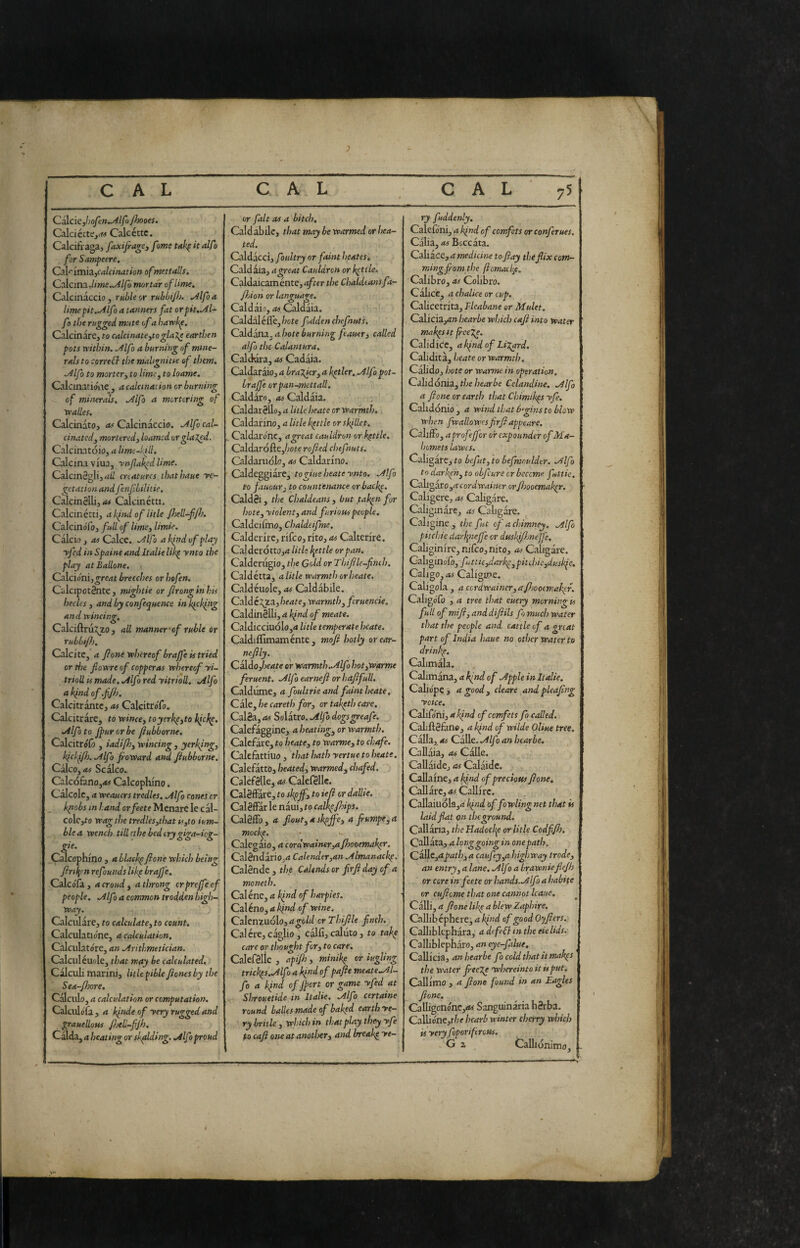 J CAL CAL CAL CsXciCjhofen^lfo/hooes. CaldettCjrf'» Calcéttc. Calciti'aga, faxifi-age^ fame tak^ it alf> for Sampeere, CiVitni^yCalcination ofmettalls. Calcina,/» we .^//ò mortar of lime. Calcinàccio , ruble or rubbijh. Mfo a limepit.^lfo a tanners fat orpit,^l- fo the rugged mute of a harrkp. Calcinare^ to calci nate,to glaXe earthen pots within, ,/llfo a burning of mine¬ rals to correal the maligni tie of them. .Alfo to morter, to lime, to loatne. Calcinatioae ^ a calcination or burning of minerals, .Alfo a mortcring of vralles. Calcinato, as Calcinàccio. .Alfo cal¬ cinated, mortered, loamcd or gla red. Calcinatoio, a lime-'.ill. Calcina viua, ynfakedlime. Calcinagli,.»// creatures thathaue ve¬ getation and fenfibilitie. Calcinèlli, Calcinétti. Calcinétti, ak^nd of lit le Jhell-fjh. CalcinoTo, full of lime, limie. Càlcio, AS Calce. Alfa a kind of play yfed in Spaine and Italie lik^ ynto the play at Ballone. CtAciónì,great breeches or hefen. Calcipotènte, mightie or Jlronginhis hecles , and by confequence in kicking and wincing, Calciftru^^zo , ail manner'of ruble or rubbt/b. Calcite, .* fione whereof brajfe is tried or the fiovere of copperas whereof yi- trioU IS made, Alfo red yitrioll, Alfo a kind of.fjh. Calcitràntc, as CakitroTo. Calcitràre, to wince, toyerkp,to hickp, Alfo to Jpurorbe jiubborne, Calcitrólò , iadif}, wincing , yerking, kickfjh. Alfo fioward and Jiubborne, Calco, as Scàlco. Calcófàno,.« Calcophino. Calcolc, a weauers tredles, Alfo cones or kpiobs in land orfeete Menare le càl- colc,to wag the tredles,that ts,to ium- blea wench till rthe bed cry giga-ieg- Calcophino , a blackpJione which being Jirii{rn refounds likp brajfe, CalcoTa, a croud ^ a throng crprejfeof people. Alfo a common trodden high¬ way. Calculàre, to calculate, to count, Calculatione, a calculation, Calculatore, an Arithmetician. Calcilieuole, that may be calculated. Calculi marini, litlepihleJionesby the Sea-jhore, Calculo, a calculation or computation. Calculófa, a kinde of very rugged and grauellons Jijell-fJh. Calda, a heating or shading. Alfo proud or fait as a bitch, Caldàbile, that may be warmed or hea¬ ted. Caldàcci, f ndtry or faint hcates. Caldàia, a great Cauldron or kettle. Caldaicamente,.j/«r the Chaldtansfa- fljion or language. Caldàio, as Caldàia. Caldàléfle,/icre fdden che fiuti. Csldbtna.. a hote burning feauer, called alfo the Calantura, Calttóra, as Cadàia. Caldaràio, a bralicr,a hitler. Alfopot- braffe orpan-mettall, Caldaro, as Caldàia. Caldarèllo, a lit le beate or warmth. Caldarino, a litle kettle or skillet. . Caldarone, ageeat cauldron or kettle. Caldarófte,/;oie rofted chtfnuts. Caldaruolo, as Caldarino. Caldeggiare, togiue beate ynto. Alfo to fauouì'j to countenance, orbacke. Caldèi, the Chaldeans, but taken fur hote, violent, and furious people, Caldeifino, Chaldeifne, Calder ire, rifco, rito, as Calterire. Ca}deróttOj4 litU little or pan. Calderugio, the Gold or Thijile-fimh. Caldétta, a litle warmth or beate. Caldéuole, as Caldàbile. Calde ;^za,/3erfre, warmth, fcruencie. Caldinèlli, a kind of meats. Caldicciuolo,^ litle temperate beate. Caldillìmaménte, mojì hotly or car¬ neJlly. Caldo,beate or warmth.Alfo hot,warme feruent. Alfo earneji or hajifull. Caldume, a foultrie and faint beate. Caie, he caretb for, or takpth care. Calèa, as Solatro. Alfo dogsgreafe, Calefàggine, a heating, or warmth. Calefàre, to beate, to warms, to chafe. Calefattiuo , that hath yertue to beate, Calefàtto, heated, warmed, chafed. CalefèlkjCaìefèllc. CalèfFàre, to skpjf, to iefì or dallie. Calèffàr le nàui, to calkp/hips. CalèfFo , a fiout, a skpjfc, a fumpfo ** mockp. Calegàio, a cordwaintr,ajhooemakpr. CalèndàriOjrt Calender,an Almanackp. Calèndc , the Calends or firjl day of a moneth. Cal éne, a kind of harpies. Caleno, a kind of wine. Calenzuolo, »»^o/»/ or Thifle finch. Calere, càglio , càlfi, coluto, to take care or thought for, to care. Calefèlic , api/h , minikp or iugling trickps.Alfo a kind of pajie meate.Al- fo a kjnd of j}ort or game yfed at Shrouetide in Italie, Alfo certaine round balles made of baked earth ve¬ ry brille, which in that play they yfe to caji one at another, and breakp ye- ry fuddenly. Caieioni, a kind of comfets or conferues. Càlia, as Boccàta. Caiiace, a medicine to jiay thefiixcom- ming from the ftomackp. Calibro, as Colibro. Càlice^ a chalice or cup. Calicetrita, Fleabane or Mulct. Calicia,.»?» hearbe which caJi into water makpsit freeje, Calidicc, akindof LiXard. Calidita, \jeate or warmth. Càlidoj hote or warms in operation. Celidònia, the hearbe Celandine. Alfo a jione or earth that Chimikps yfe. Calidonio, a wind that 6gins to blow when fwallowesfirft appears. Califfo, aprofejfor oir expounder of Ma- homets lawes. Caligàre, to befut, to hefmoulder. Alfo to darken, to obfeure or beceme futtic. CaligarOjrt cordwainer orfhooemakpr. Caligere, as Caligare. Caliginare, as Caligare. Caligine, the ft of a chimney. Alfo pitchie daripiejfe or duskifjnejfe, Caliginire,nifco,nito, as Caligare. Caliginolo, fttic,darkp,pitchie,duskie. Caligo, as Caligine. Caligola, a cordwainer,aJisoocmakpr. CaligoTo , a tree that euery morning is full of mi fi, and difiils fo much water that the people and cattle of a great part of India haue no other water to drinkp. Calimala. Calimàna, a kind of Apple in Italie. Caliopc, a good, clears and pleafing voice. CaliCóni, a kjnd of comfets fo called. CaLftèfano, a kfid of wilde Oline tree. Càlla, as Calle. Alfo an hearbe. Callàia, as Calle. Callaide, as Calàide. Callaine, a kind of precious fione, Callàre, as Callirc. Callaiudla,4 of fowling net that is laid fiat on the ground. Callàna, the Uadockp or litle Codfijh, Callàia, a ionggoing in one path. CallCjrfpath, a caufey,a highway trade, an entry, a lane, Alf i a brawniefiejh or core infeste or hands. Alfo a habite or cufiome that one cannot Icaue. Calli, a fione likp a blew Zaphire, Callibcphere^ a kind of good Oyfiers. Calliblcphàra, a defedi in the eie lids. Calliblephai'o, an eye-falue. Calli eia, an hearbe fo cold that it makps the water fieeTp 'whereinto it is put, Callimo , a fione found in an Eagles fione. Calligonónc,<« Sanguinària hèrba. Callióne,f/?e hearb winter cherry which is very foporiftrous. G z Callionimo, j