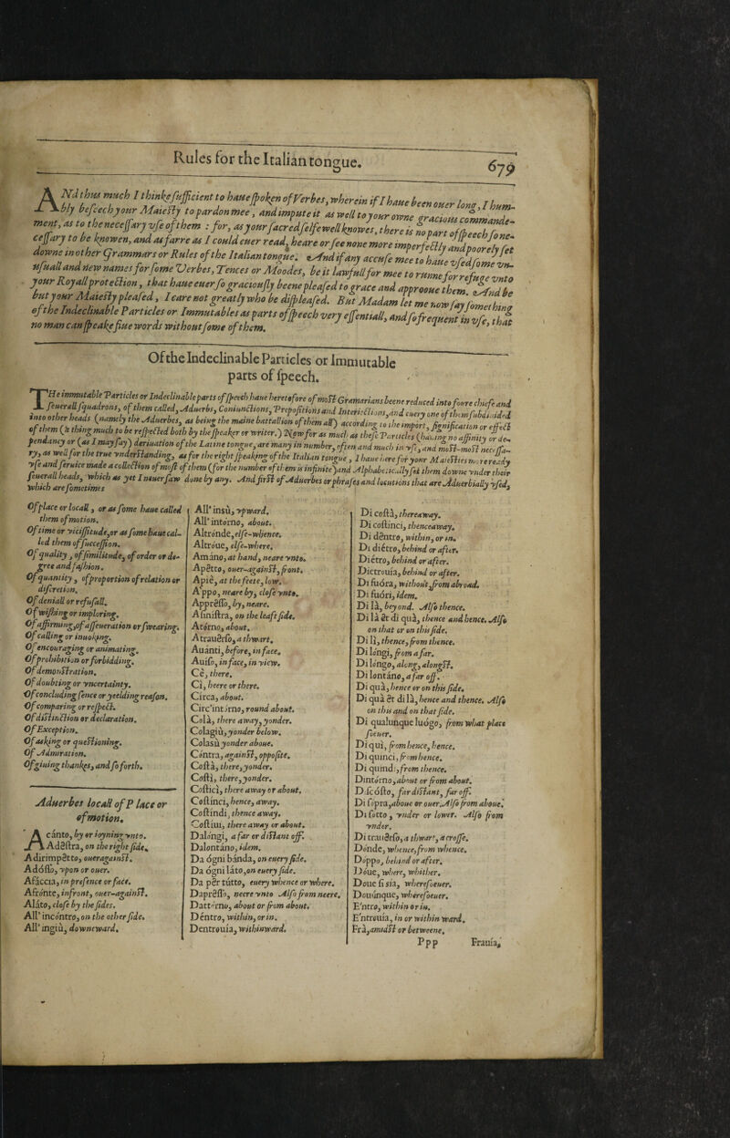 A to hmejpokeriofrerbes, wherein iflhme been oner lomjhnm^ My bejeechyourMateflj topardonwee, andimputeit a^welltoyonrowne arar,,»^r j mnt, <» to thentc^mj vfe of thorn tfor, ‘•^yottrfocredfilfemllkgoJtt.thtreitLoortofn, ctftry to he knowen, md tu forre tu / could euer rettd, hettre orfee mete more imperfeaiv HdT ”r' do«netno,hergrt.mmortorRute,oftheItolUnto«tle: e^JdiforuaeeuClet!ÌZr^^^^^^^ «fuononduerrnametforfomeVerbe,, Te«ce, or Mede,, he it iLflttforLe to rutmefoLfZZZ ^f’‘’'^°^i!’'‘''f'°,yZ‘^t‘«‘e«‘rfogrt,ctouflybeeuefleofedtogrttcet,Uttpproot,eih,m^lfyu hmyourMttun,floored Ietuemtgre B»tModomUtmortoeortrifomZht 4‘keIrtdeelmohlePorttele,orImmutohle,tu^or,,offfeeehvorjeSem,oll,o„dMrequLi„vr hi nomancanfpeakefiuewordswithopttfomeofthem. Je,that Ofthe Indeclinable Panicles or Immutable parts of fpeech. ■’He inmnUhU T Articles or Indeclinable parts ofJ}eech baue heretofore of moTl Gramarians leene reduced into foure cJnefe and jrc '-«-J- ^ mayjayj amuatfon ofthe Latine tongue, are many in number, often and much in -rffand moB-rnoB neeffa. ryy aa wed far the true ynderBandmg, at for the right Jfeakfng ofthe Italian tongue , I haue here for yom MaieBies more re-dy yfe andferutce made a coUeBion ofmofi of them {for the number of them u infiniteynd MphabeticJlyfii them downe ynder thefr Chkfareft\t7mef^ ^ndfrBofMuerbesorphrafesLdlocutiònsthatareMuer^^^^^ Of place or locali, or as fame haue called them of motion. Of time or yicif]ttude,er as fomehaut cal¬ led them offuccejjion. Of quality , offimilitude, of order or de¬ gree andfajhion. Of quantity , of proportion of relation or diferetion. Of deniall or refujall, O f wijhing or imploring. Of affirming,ofaffeueration crfwearing. Of calling or inuokfng, Oj encouraging or animating. Ofprohibttiun orforbidding. Of demonBration, Of doubting or yncertainty, Hf concluding fence oryeelding reafon. Of comparing orreJpeB, OfdiBin flion or declaration. Of Exception. Of asking or queBioning. Of -Admiration. Of gluing thankps, and fo forth» jidnerbes IocaH of P lace or of mot ion, canto, by or ioynitig ynto. Ad0ftra, on the right fide, A dirimpetto, oueragatnB. Adoflo, ypon or ouer. Afaccia, m prefence or face. Afróntc, infront, ouer-againB. Alato, clofe by tin fides. Air incontro, on the other fide, Air ingiù, downeward. ! Air insù, T'pwrfrd, . , f I Air intorno, 4èo«f. ■ ; • AItrond6,e//è-»/?f»rf-. Altróue, elfe-where. 3 Amino, at handy neareyntol Aperto, ouer-againByfiont, A piè, at the feete, low, A'ppo, neare by, clofe ynto» Ajmrèflò, byy neare, A fmiftra, on the leaftfide. Atorno, about, AtrauSrlo, a thwart, Auànti, before, in face, Auifo, in face, in yiew. Cè, there, Cì, heere or there. Circa, about, Circ’int orno, round about. Colà, there away,yonder. Colagiù,^oWer below, QoXìsÌl yonder aboue. Contra, againB, oppa fit e» Coftà, there,yonder, Coftì, there,yonder, Cofticì, there away or about. Coftinci, hence, away, Coftindij thence away. CoftlUlj thereaway or about. Dalo'ngi, a far ordiBant ojf. . Dalontano, idem. Da ógni banda, on euery fide. Da ógni làtOjO» euery fide. Da pSr tutto, euery whence or where, Daprèfl'o, neere ynto .Alfo from neere, Datt'-rno, about or from about. D éntro, within, or in. Dentrouia, wiihinward. Di co&i, thereaway. Di coftinci, thenceaway. Di déntro, within, or in, Di diètro, behind or after. Diètro, behind or after. Dictrouia, behind or after. Di fiióra, without ffiom abtoad, ; Di fuòri, idem. Di là, bey end. -Alfo thence. Di là St di qiià, thence and hence. .Atffi on that or on thisfide, Di lì, thence, from thence. Di lo'ngijfiom afar. Di lóngo, along, alongB, Di lontano, afar affi. • Di quà,/?e«fe eronthisfide. Di quà St di là, hence and thence, .Alfi on this and on that fide, Di qualunque luògo, from what place foeuer, Di qui, fiomhence, hence. Di quinci, fiomhence. Di quindi,fro»jt/7e«cc. Dintórno,abnut or fom about. D;lcófto, far diBant, far off. Di fo'pra,aéo«e or ouer. Alfo from alouel Difetto, ynder or lower. -Alfo fiom ynder. Di trai iSrlo, a thwart, a crojfe. Donde, whence,from whence. Doppo, behind or after, Doue, where, whither. Done lì sÌ3, wherefoeuer, Doiuinque, wherefoeuer, E'ntro, within or in. E ntrouia, in or within ward. YciyOmidB or betweene, Ppp Frauia,' \