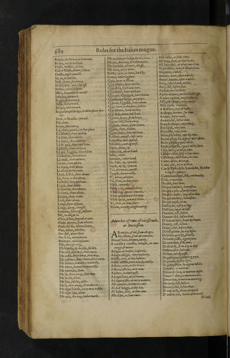 y ^So Rules for the Italic tongue. Fraina, in the or betweene. Fuoraj out or without. Fuori, withouty or out. _ Giù or Giufc>,^/ow»’, below, Giufta, ri^ht anunfl. In, «7, or within. Indi, thence,frothence. In difparte, aj^art far of. In fino, vniillfofarre. Irifra, betweene or amidji. Infuora, outward. In 9i\i,-downeward. In là, thitherward. ' In qua, hitherward. In qualiinqucluogo, »» WMt fUcefoe^ ■ uer. In sù, or In sufo, ypward. I'ui, there. Iiiiuia, thereaway. Là, there yyander^in that place. Là déntro, there within. Là do'ue, there where. Là^ntrOj there within. Làéc cpiz, there and heere, Làfiióri, there without. Là giù. Laggiù, there below. L à intòmo,^yereabouts. Là o'nde, there whence. Là Olle, there where. La fópra, there aboue. La fótto, there ynder. Lz sii,hmisn, there aboue. Li, there, in that place. Lìfuóri, there without, there below. ' Li intorno, thereabouts, hi CóptZy there aboue, Li fotto, there ynder. Li sii, there aboue, Lo'ngi,/4rre difiant. hón^o, alon^,alongT{. Lontano, [arre off, difiant. . ì^è,inthe,orin. O'ltra, oltre, beyond or ouer. O'ndc, whence, front whence. Onde che fiz,whencefoeHer. O’nt, where, whither. Oue che, where that. Oue fi sia, wherefoeusr. Ouunque, whitherfoeuer. P2r, through crly. PSr banda, by thelide,fideUn, P8r colà, that way, there away, P8r coftà, there awa'y, that way, P8r coftinci, there thence,there away. P8r déntro, inward or inwardly. P8r éntro, inward or inwardly, P8rentrouia,ldfW. P8r là, there away, that way, P8rlavia, Idew. P8r iztOjJtdelin, afide, P8rli, there away, there abouts. P8r ógni banda, euery way or fide, P8r ógni late, idem. P8r qua, thu way, hitherwards. r'f--- P8r qualùnque iu6ge,by any place. P8r qui, this way, or hitherwards, P8r trau8rfo, athwart,acruffe. V^thco, euery where. Préfib, neere,at hand, hard by. Prima, before injilace, Cffkyhecvf orl/ither, Q^k déntro, heere within. Qua 8tla, heere and there, Quàfiióri, heere without. Qua gill, Quaggiù, heere below. Qualùnque luògo, any place. ■ Qua SÙ, Qnikii,heere aboue. Qui, heere,in thu place, hither. Qui déntro, heere within. Qui 8t jià,.tere and there. . ; Quinci, hence, fi onf hence, Quinciyik,hence away. - Quindi, thence, from thence. Quiui, there, thither. Quiiiifuòri, there without. RasSnte, anenfi, clofe ynto. RimpStto, ouer agoinfi. Rifcontro, Sópri, aboue,yp. Soprzyiz,abuuehand. ^ , Sótto, ynder, Sottouia, ynder hand. Sii;SuCo,yp,ypward.> Siip8r, yp by,ypward. Tra, betweene,amidft. ’Trzpér,betweene by. V', where, whither. Vc, there, in that place, Wèrfo,towards. Vérfo co[i,t0wardsthere.> it YèrCodóuCfWheretowards, V8rfo cpik,toward this way. . V8rfo quiui, foir4ri/i there, j ■ W, there,in that place, \icino,neereby,nei^ibouring. Adnerbes ofttme,ofvmJfitHde, or SHCceJfton. AB antico, of old,from aU ages. Ab etèrno,^om aO. eternine. Abuon’ bòra, betimes,earely. Acaualloa cauallo, inhajfte, in ruo- ningpoji maner. Adagio, at leafure, leafurely. Adagio adagio, yery leafurely. Ad8flb, now, at this infiant. AdSfs’ adéflo, euen now,by and by. Adhórz,now,at this home. Adhora adhóra, euen now. Adi8tro, in timespafi. Ad ogni bora, at all houres. Ad ógni paflo, at euery moment. All’ allenire, in time to come. Al dì d’hóggi, 4f thu day. Al’ bòtta, then, at that time. Alle fiate, at fame times. Alle vòlte, at fame times. All’ bòra, then, at that home. All’bora che, at what time that. Al presènte, now,at thisprefent. Alquanto, a while. V Amino, anon,after awhile, Amin’ amino, after a while, A'nj^i, before hand, rather, An:^i che, before that, A pòco, Within little. A pòco manco, within little left. A pòco apóco, yery leafurely. Affai p3r tèmpo, yery earely, AR'iltirdi, yery late. A ftaffétta,»»psy? hafte. A tèmpo, betimes, for time. Alianti, beforehand. Auàntichè, before that, Ben pèr tèmpo,ver)i timely, Ben tardi, yery late. Ben tófto, yery foont. Bòtta pèr bòtta, time by time.. Buòna pèi^a fà, a great while fince. Buòn pè2;zo, a good while. Buòn pè']l^20 fà, a good while fince. Che, when, at what time. Chiare vòlte, fehf or few times. Cól tèmpo. With time, in time. Cóme, when, when as. Cóme che, when as that. Con la Pòfta delle Lumache, ^ Johm Long the Carrier. Continuaménte,y?ffl, continually,. Crai, to morrow. Da chc, fince that. Da qua innanT^i, heereafter. Da qui a póco^hortly hence. Da qui a mólto, long after this. Da qui innanzi, ùeerea/ior. Da qui inpói,/df w. 'DiCcgiaiojlafily or lag. Dafé^zo, lag or at lafi. Dauanti, erft, before. Dauanti che, before that. D’bora m bòra, houre by hetare, T)iinX^,erft,before. Diany che, before that. Di bèl giórno ,by day light. Di bòtto, quichfy,fhortly. Di buòn paffo, a good pace. Di continuo, fi ili, euer. Di dì in di, fiom day to day. Diètro, after, behinde. Di fatto, wholly paft. Di galòppo,agalloppingpace. Di giórno, by day light. Di gran pSxjo, by agreat while. Dimane, to morrow. Dimanda féra, to morrow night. Diman l’altro, to morrow next. Dimattina, to morrow morning. Dining, erfi, before. Dinan;y che, before that. D’indi m là, thenceforward. D’indi in pòi, thence afterward. D’indi