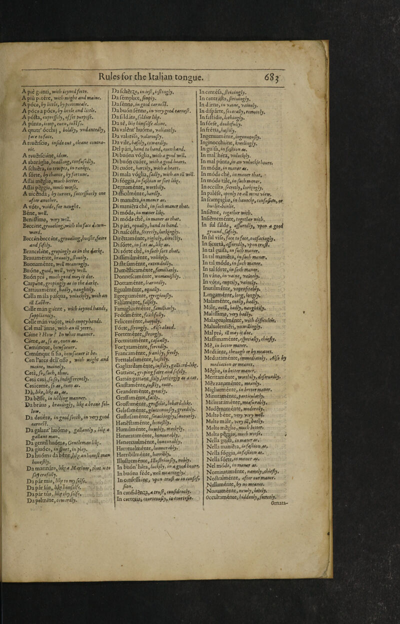 A pie giorni, with ioyncdfette. A più potére, witì> might and maine. A poco, by little, by peecemeale, A pòco a pòco, by Itttle and little, A pòfta, exprefely, offet parpofe. A pùnto,it<mp,euen,iuTlfj. A qnatr’ òcchi), boldlyt yndantedly, f ace to face. A rouSrfcio, infide out, cleane contra- rie. A rouSrfciónCjjWcOT. A sbaraglio,/jf<*t^^o«^j cottfufedly. A fchiSra, tn troopes, in rank^s, A fòrte, by chance y by fortune. Affai mèglio, much better. Affai pèggio, much xvorfe. AuicSniSa, by tnrnes, fucceftuely one after another. A vóto, yaide, for naught. Bène, well. Beni {fimo, yerywell. 'boccóne ,greneling,Vfith the face down¬ ward. boccónhoccinc,groHtlingjmfì}tifciite and foftly. bt3Lnco\6nt,gropingly as in the Brauamente, braaely,ftoHtly. Buonamente, wed meaningly. Buòno,potili, well, ■very well. Buòn prò , much go od may it doe. Cstipónc,gropingly as in the darkp. Cattiu3ménte,o<i<féy, naughtily. Colla m ala p afe^ua, ynluckfly, with an id Easier. Colic man giònte, with ioynedhands, fuppliantiy. Colle man vuote, with empty hands. Col mal'anno, with an iUyeere. Còme PHott’f In what manner. Còme, as,fo as, cuenat. Comùnque, hewfoeuer. Comùnque fi fia, howf leuer it be. Con l'arco dell'olio , with might and maine, mainely. Cosi,fe,ruch, thus. Così così,yò fo, indifferently. Cesicome,ys as, cuen as. ÌD3,like,libras,as. Da bèffe, in ieTling manner. Da brauo , hrauingly, Ukp a hra»e fel¬ low. j Da douero, in good footh yin yery good earnefl. Da galant' buomo , gallantly, /% a gallant man. Da gentil buoofo. Gentleman likp. Da giuoco, injportyinplay. Da buomo ddchimyld^e anhonefi man honejily. ' Da mannaro, Ukp a Mapintry fhatjsto ftj craftily. Da par mio, li\e to myfelfe. . • Daparlùo, %7;;»3/e/fe. ) j ; Dapartuo,•.-LI-. - .. Da poltróne, coTv.ird/^. ^^ ' Da fchèrj^o, in iefi,iejitngly. Da fémplxce,^wi/>()i. Da fénno, in good earncSl. Da buòn fenno, in yery good earnefi. Da fildato, pjldier lifip. DoiSè,lilighimfelfealone. Da valènt’ buomo, yaliantly. ■ ^a valorofo, yahroufy. . Ho vile, bafely, cowardly. ' !)el piviyhand to hand, eitenhand, . .>i buòna vòglia, with a good will. Di buòn cuòre, with a good heart.. Di cuòre, hartily, with a heart. Di mala vòglia,ptl/v, with an til will. Di fòggia,/n/^yZi/o» or fort libp. Degnamente, worthily. T)imaimintc,hardly. Di mamètiyinmaHer as. Di manièra che, in fuch maner that, Di mòdo, in maner likp. Di mòdo che, in maner as that, Di pari, equally, hand to hand. Di mfco^ojicretlyylurkingly. Dirèttamente, rightly, dir e£ily, Di fòrte, in frt as, likp as. Di sórte chè,in fuch fort that, Diflimilmcnte, ynlikply. Di&cùméntc, extendedly. D omèfticaméntc,^i»M/»4r/j. Donnefcaméntc, wowMmyTi/j. . Dottamente, learnedly. Egualmente, - Egregiamente, egregioujly, Falfamùnte, fij/jfè/j.. Famigliarméhte,/d»M7wr/p'. , Vedeìcnéntc, faithfully. Felicem ènte,happily. VótK,firongly. .AlfoaUud. Fortemépte,y?ro«j;7y. : Fortuitaménte,f4/««d(y. ,, 'ForTi^ta.ménK,forcedly. ■ Fiancaménte,^4»%, freely. Frcttolofaménte, hajiily. Gd.^ìo.xàzmcnit.c,wfilyigaUL'.rd-lihp. Gattòne, groping faire and foftly. Gattòn oztt6nc^ily,lurl4ngly as a cat, Giuftaménte,ittj!?/jf, ouen. Grandemente,gre4i/j. Graffaménte,/4ffy.. Groffaméntej^ro/Jèùo, lubardjikp. Go\oùméatc,glitttcnoufyygrsedily. Gll&oC^.méntc,fmacki»gly,fal4ou.riy. Honèftaménte,/jo«oy?(y. Humilméntc, humbly, meehply,.. Honoratam ènte, honourably. ^ Honorcuolmènte, honourably, Horrcuolménte, honourably. Hornbilm ènte, horribly, i Ilbiftrcménte, Jfin/r/oKyZji, woiiy. In buòn’bòra,in agi^odboisre, In buòna fède, weìi meaniugLyP j _ ' Inctnfcflìo'ne, ypon trufi as iactnfefr fon. .f In confidèn2;a,4 confidently. In certe.$j^, coterteoujlyy ittemrtefe. In contéfìyfriuingly. In contriiio,/iriuingly. In damo, in yaine, yainely. In di(DÌnc,feheralIy, remotely. In falli dio, lothingly, Infórle, doubtfully. \nhztu,haftily. Ingenuamente, ingenuoujly. Inginocchiane, heelingly. \n.^\\(3.,infajhionas. In mal’ bòra, ynluckfly. In mal pùnto,/» an ynluckìe houre. In mòdo, in maner as, Inmódo chè, in maner that, - In mòdo tale, in fuch maner, InoccùItOjyJcrel/)i,/ay/'^«a/jy, , In paléfe, openly to aU mens yiew. In fcempi'glio, in hauackp, confufim, or hui lie-burlie. Infièmc, together with, Infièmeméntc, together with, In fui faldo, ajjuredly, ypon a good ground, fafely. In lui vlfo, face to face,outfacing^. In [KUtti,aJfuredLyyypontrtff. In tal guilà, tnfuch maner. In tal manièra, in fueh manor. In tal mòdo, infueh rmntr. In tal fòrte, infueh maner, \nv3Xio,inyairie,yaiiiely,, hwóto, emptilyy^yain(ly„ [„ ,. Inutilmente, r; ’Longpm.knx.Pflong^longly.y - r Malaméntejcw//y,ù4d/j(. jr:-- Male, euiflf badly, naughtily, ,. 1 Malilfinio, yery badly. . .. ,. ^ ; ■ Malageuplnicnte, with diffeiiltie,^ r Maluolentièri, Malprò, iffIt<foe, • lAiSlmomcntc,ejpeciaUy,chkfy, Mè, in better maner. Mediante, through or by meants. Mediataménte, i/wweil/ittf/j, ydlfo by mediation or meanes. ^è'^to, in belter maner.. Meritam ènte , worthily, daftruedly» Mèzxanamènte, meanly. Migliorménte, i»Aettfr>Wftiifr. ■ Minntoxncntc,particjiloflyf, f it; Miruratamént?,»;«<»y«r<^/jf,. -i Modèrnamente, wofftrn/ji. Molto b ène, yety yeryw^S. Molto male, yery ill, badly. ’Molto mè^io, much bettfff ■• Molto pèggio, much wprfi, > Nella gijila, »» maner as.'. Nella manièra, infa/ìùpn/ss. Nella fòggia, infajhhn as, _ Nella fòrte, i» maner as. Nel mòdo, inmansr *1. Nominatamente, »rfwf/^,c/»>j7jy. Noftralmènte, after our maner. Nullamèntc, by no m?anes, Nuouamènte, neMn/j, Occxdtoxt\iatc,hiddenly,fosrttly. Ornata-