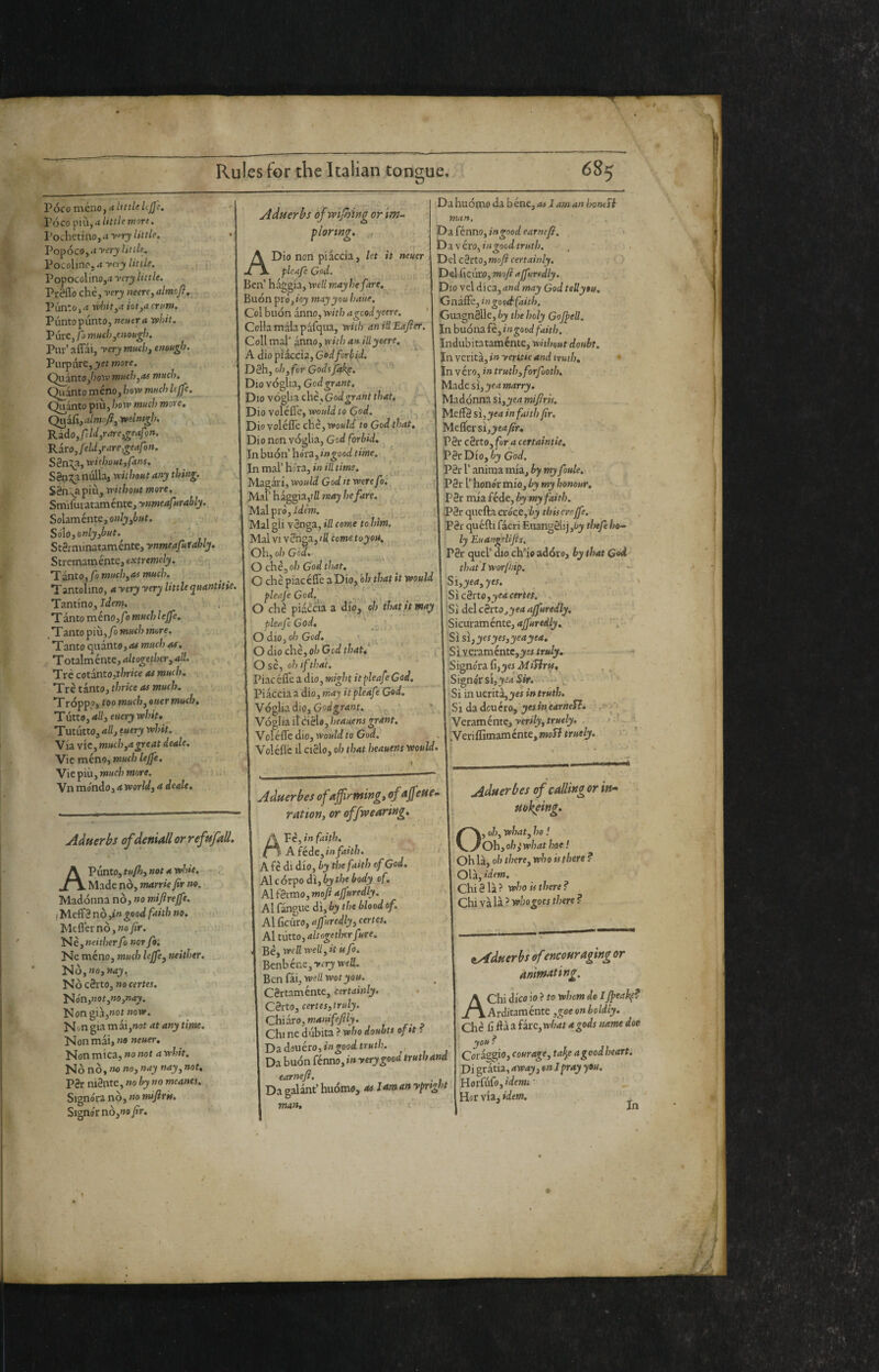 .< r Poco meno, a little Ujj}. VÓCO little more. I'ochetinoj.t y^ry little, VopócOy-tyery Utile, Pocolinojrf yery little. Popocolino,4 yery little. Pr8flo che, very neere^ almofl, Punto,rt rvliit^a iot,acrnm. Plinto punto, neutra whit. Pure, fj mud),enough. Pur’ affai, yery much, enough. Var^art, yet more. C^^ntoJ)owmuch,ai much. Quanto meno, how much lejfi.__ Qn^tofixijhowmuchmore, Qu^\,almoft,welntgh. ^ VA. Rido, fdd,r are ,geafm. Rito Jeld,r are geafon. S8n:!^a, without,fans. S8o:!^anulla, without any thing. S8nva più, without more, Smifurataménte, ynmeafurably. Soìaméntc,only,but. , • ji v Sólo,only,but. ■ • '■ St8rminataménte, ynmeafuiahly. Stremamente, eMrewe/ji. ■,<_ ’T^to,fo much,as much. Tantolino, a yery yery little quantitie Tantino, idem. ’TdntoTaéno,fomuchleffe, ^ Tanto più, fo much more. Tinto cptititOiiu much Of, Toti\méntc,altoged)er,al!. , .% Ttè cotinto,thrice as much. . TrètkntOjthriceasmuch. Tróppo, too much, suer much. Tutto, 4//, euery whit, Tutiitto, all, euery whit. 'V'nvic,much,agreat deale. Vic meno, much lejfe. Vie più, much more. Vn mondo, a world, a dealt. -■ it* Adnerbs of wijhing or ‘m- plorwg, ADio non piaccia, let it neuer fleafe Cod. Ben’ haggia, well may he fare. Buon prò, toy may you haue. Col buon anno, with ageodyeere. Collamalapafqua, with anillEafier. Coll mal' anno, with an illyeere, A dio piaccia. Cod forbid. D8h, oh,for Codtptk^. Dio voglia. Cod grant. Dio yó^iichè.Cod grant that, Dio voìéife, would to Cod. ' Dio voléffe che, would to Cod that. Diononvó^ii, Cod forbid. .nhuón'hoii,ingood time. In mal’ hóvi,inilltime. f, Magari, would Cod it were fo, Mai' haggia,ifl may hefare. Mai prò. Idem. Mil^li vèlici, ill come tohint. Malviv8nga,/fico»jefojo4. Oh, oh Cod, O ch.è, oh Cod that. C che piaceffe aDio, ó/;,ff;4# it would r pleafeCod,\ ■' . O che piaccia a dip^ oh that jt may pleafe Cod, A O dio, oh Cod. V O dio che, oh Gcd thatf , Ose, oh ifthat. Piacéffe a dio, might itpleafeCod, Piaccia a dio, rnay it pie afe Cod. V6^idiio,Godgrant. * Voglia il tìèU, heauens grant, Voléffe dio, would to God. Voléflc il C18I0, oh that heauens would Da huomo da bène, as I am an hontft man, Diiknno,ing(>odeaTncJi, Di\'ero, in good truth. , < Del c8rto, mofi certainly, > DclCicuro, mofiajfuridly. Dio vel dica, and may Cod teUyou. Gnaffe, ingooctfailb. GuagnSlle, by the holy Cojpell. Inhuómfè,ingood faith. Indubitatamente, without doubt. Jn verità, in yeritie and truth, • In véro, in truth,forfuoth. Made si, yea marry. Madonna si,yea mifiris. MeffS si,^e4 in faith fir. Meffersijj»e4y?r* P8r c8rt0, fora certaintie. !P8rDio, éj God, P8r r anima mia, by my foule,- P8r r hono'r mio, by my honour. ;P8r mia fède, by my faith. P8r quella cròcc,ij this errffe.. P8r quéfti fàcri Eiiang81ij,4’jy tlsefehe^ ly Euangdijts. P8r quel’ dio ch’io adóco, by that Cod that I worjhip. Si,yea,yes. cèrio,yea certes. . Si delc8rto,}'e4 4jfJ»«<//j'. Sicuramente, 4j[/»r<^(y, ^- 'Si si,yesyes,yeayea. 'Sìycr:irrìénte,yes truly. - ‘ ■Si^nóriCì,yes MiTirts, , ^ Signor si,yea Sw, •Si mucritz,yes in truth. Si da deuéto, yes m earned. . r'* (' , Vcrrniéme, yerily,truely, . j A-. .Veriflimamcnte,77io5?tr»e/jf. >'• it. Adtterbs of dettigli or refttfall. AViinio,tuP},notawhit. - Made nò, manie fir no. Madonna nò, no mifirejfe. lìAeSènòiingood faith no. > Meffernò,»oyAr. ì^è,neither fo nor fir, meno, much lejfe,tteither. . NÒ,»o, nay. Nò c8rto, no certes. tión,not,no,nay. Nongia,»ot »ow. Non gia mai,»ot at any time. Non mai, «0 neuer. Non mica, no not a whit. Ko nò, no no, nay nay, not, P8r ni8ntc, no by no meanes. Signóra nò, no mijiris. Signor nò, no fir. Aduerbes ofajfrming, ofajfeuem ration, or offvpearing, A Vè, in faith. c ■ Afédc,infaith. > A fè di dio, by the faith of God, Ai còrpo dì, by the body of. Al férmo, mofi ajfuredly. Al fàngue dì, by the blood of. A\Cicnro,aJ]uredly,certes. AÌ tutto, altogetiTcrfure. ' v ■ Bèj well well, it isfo, Benbéneji’fry wefi. Ben [ii,yoell foot you. Cèrtamente, certainly. Cèrto, certes,truly. Chidro, manifefily. - Chi ne dubita ? who doubts oftt f Dad0uéro,»«5:oodtr«t/?. Da buon fénno, in yery good truth and earnefi. . Da galant’ huomo, « Um ^tn ypnght man. Aduerbes of calling or in» mkfing, O, oh, what, ho ! Ohyoh^whathae ! Oh là, oh there, who is there ? Olà, idem. Chi8 là? who is there? Chi và là ? who goes there ? tAduerbs of encouraging or animating. A Chi dico io ? to whom do I Jpeahp? Arditaménte ,goe on boldly. Che fi ftà a fire,what a gods name doe you ? Coràggio, courage, tafy a good heart. Di gratia, away, en I pray you. Hor[ùCo,idemi- I Hor via, idem. ^