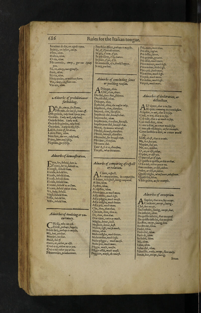 I? In nóme di dio, on a gods name. Inan:y, on before^ avpay, O'Itra, idem. Or okra, idem, O via, idem. P3r cortesia , avexy , goe too Ifray yo». Su, Off, away^couragisMjly, Susù, idem. Sìiviiyidem. Sèn^x^L paura, on reithoutfeare\ Via, arvay^ on^ fears not. Via uia, idem. PotrSbbc è&rt,perhaps it may be. ‘fi 'fper adventure. Sè^iàjifnoìv^ifyct. Se p0r fòrte, if by chance. Sep{itc,ifyet,iffa. Se auucnilTe, ifkfhould happen. Si mk^yea but. ^yiduerhs of frohibitionor forbidding, Dèhj fiey away, ferrame, D8h non, doe not foj leaue off. D8h guarda, tal^e heed Jpray you. Guarda. i#o^ vpelly takf heed. Guarda bène. Look^erelt. Gu àrda la gamba, tak^ heed. Guardati. Look^tothyfelfe. LafeiU, leaue ofy let alone, . Làfciaftàre, idem. Nónfàrc, doe not^tak^heed, 'PiinOyfaire andfoftly, yi piano, j;oefoftly. ^duerbsoffdomonfirAtion, E'cco, losy heholdy here it, E ccoci, loe ySy behold yt. E^CCOgli, behold them, ^'ccolzybeholdhir, E'ccolc, behold them, E'ccoli, behold them. E ccolo, beheld him. E'ccone, behold ys or fome. E ccoui, behold you or there, V c, lool^y beheld. VSgli, behold them. V 8Ua, behold hir. V2ko, behold him. ^dfierbes of doubting or vn» ctrtAtnty. CHi fia, veho can tell. • F orfe, perhapsy happily, Fórfe farà, perhaps it may be. Ma, butyyeabut. MapurCj^e-j but. lAìièybutif. Oucro, OYy either, or elfe. O nò o si, either no or yea. O si o nò either yea or no. Péraucntura,por4dwe»tMro. Aduerbs of concluding fence oryeelding reafon, A Dunque, then. -rlChe', then, there. Da chèyfince thatyfithence, Dìpóichè,idem. Dunque, then. DpSrchc, th'eny the reafon yvhy. ImpSrciò, f/?e», therefore. Imperò, l/iew, therefore. Impèrciò chcy becaufe that. Imperoche, idem. Impertanto, tlitreforey becaufe. Important® chè, becaufe that. Merce, by meanes whereof. Pèrche, becaufèy therefore. PSrcio, becaufe y therefore. Pèrciochè, for becaufe that. . . , PèttsntOytherefore. P8r tanto che. Tant’ èy fu it i#, therefor^, TrapSr, what betweene. Aduerbs of comparing ofrejpefl or relation, A Canto, reffeSl. A comparatióne, incemparifon, A fro'nte, in reJfeBy being compared. AlitOy idem. ApèttOyidem. A nfpèttOy'idem. Altrctanto, as much more. I AffììméfìOymuchleffe. Affai paggio, much worfe. Affai mèglio, much better. Affai più, much more. Che, theuy then that, Che non, then is. Dì, theny then that. Diie tanti, twice as much. Mèglio, better y best. Megho're, bettevy beff. l^ancOyleffeynotfomuch, Méno,idcOT, Molto mèglio, much better. Molto meno, much leffe. Molto pèggio , much Worfe. Molto più, much mere. Pèggio, worfcy werfer. Pèggi 0 affai, much worfe. Peggiore, worfey th e worji. Più, morey more then. Più alto, Pill h^Moy fairer. Più °tinàCygreater. Più all ài, mud) mere. Poco manco, muchUjfe. Poco méno, little leffe. Pòco più,little more. V ia m éno, much kffe. Via più, much more. Mie ménoy much leffe, . Viepiù, much more. Aduerbes of declaration, or diflinBion m Ali* òpere, that is to fay. Al quia, camming to a conclufon, A fapere, to w»f, that is to fay. Cioè, to wtty that is to fay, Ciovaicythatisasmuchtofty, Ciò VUÓI dire, itfeiw. Come a dire, as a man Would fay. Cóme pèr efsèmpio, as for example. Come farèbbe a dire, as a man would fay. Id èft, id efly that is to wit. Ma, biitybutyet. Màpùre, jyet. Ne, ffor, neither. O'yoryor elfeycither, O pure, or elfe yet, O pure sèyor if thftt, O Saetto o quelIo,or thù or that'. O fi o nò, either yea or no, Oucraménte, or f/yè, ffk/?er. Onero, or elfeyoryCither. Qualli vòglia, whatfoeuerywhofettterl Qualfi fia. Idem. V èrbi gratia, as for example. Aduerbes of exception. A Sapere, that U to fay except. Cau atone, exceptyfauing , Che, but except. ’DiViniuóriyfauingy except,but. Da infuòri, Da quéllo infuòri, that excepted. Da quefto infuòri, thss excepted. Eccètto, except yfauingybut, ^ccèttoncyldem. Fuòri, Idem. Vuóràìèyldem. Fuór di. Idem. In fuòri. Idem. ’M.Zyidem. SiXvLOySdem. Saluo chc,/d««. Sàluo fole, onelyy except, faue onely', Senón, buty exceptyfauing, Senon J