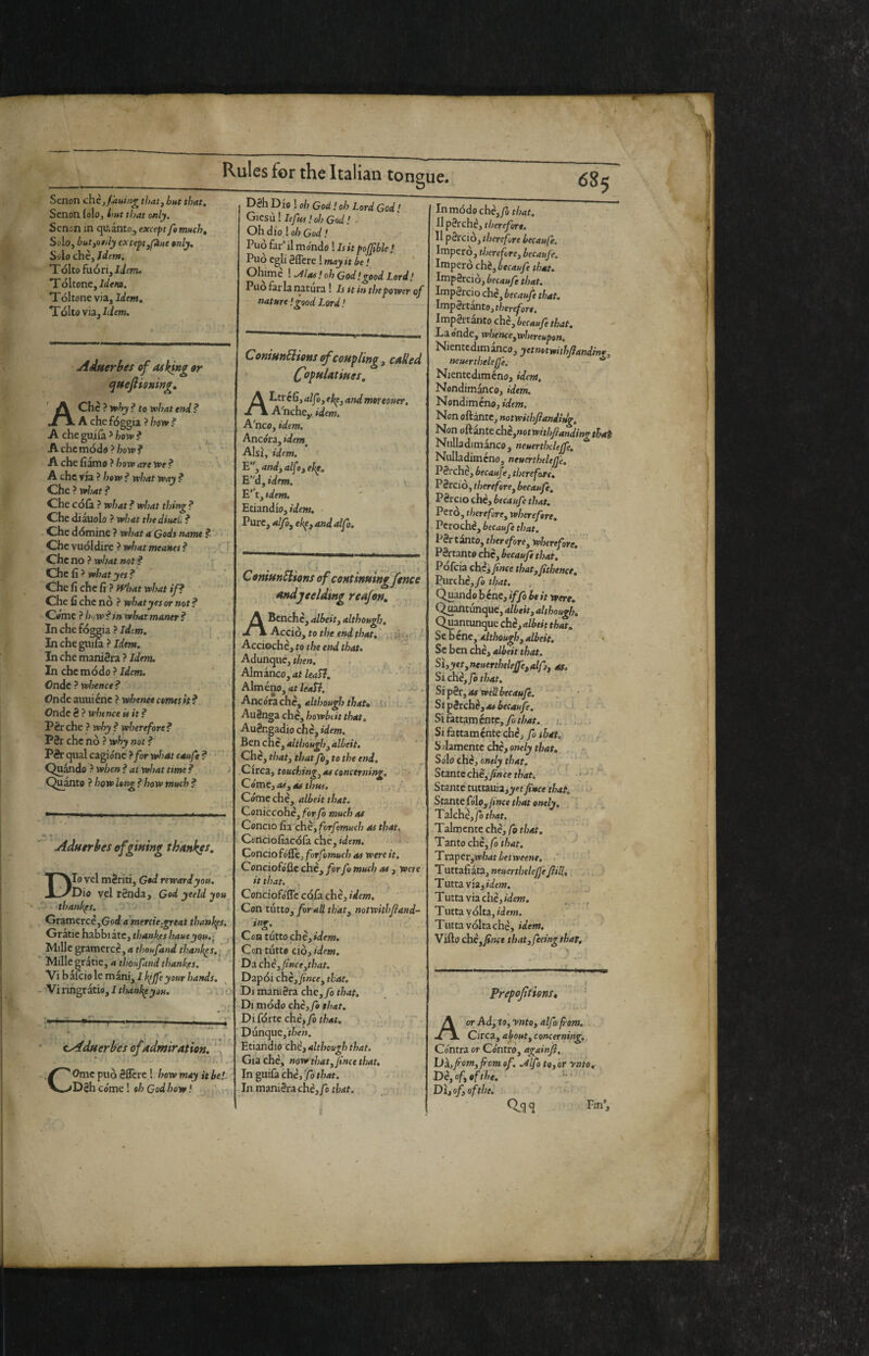 685 tongue. Dèh Die 1 oh God ! oh Lord God! Gicsiii leftos! oh God I ^ Oh dio ! oh God ! Senon chè,f.a»ing that, but that. Senon. folo, i'ut that only. Sctlon in qUiintOj except fomuch. Solo, hut,only except,fine »nly. Sólo chè,/df»i. Tolto fuori, Jifm. T ditone. Idem. Tditone via. Idem, Tolto via,/liem. AÀuerbes of asking or qHefiisning, A Che ? ^hy ? to vohat end ? A che fòggia ? how ? A cheguifa^/joi»? Achcmddo?/7otp? A che fìamo ? hoxv are y»e ? A che via ? how ? what way ? Che ? what ? Che cdlà ? what ? what thing ? Che diauolo ? what thediueù ? Che dòmine ? what a Gods name ? Che vudldire ? what meattes ? Che no ? what not ? Che fi ? what yes ? ^ Che fi che fi ? fVhat what if? Che fi che nò ? what yes or not ? Comi? h</wf tn what maner? In che foggia ? Idm. Inchegiiifa ? Jd«». In che manièra ? Idem. In che mòdo ? Idem. Onde ? whence? Ondcauuiéne ? wheneecemtsh? Onde 8 ? whence is it ? Pèr che ? why ? wherefore ? P8r che nò ? why not ? Pèr qual cagióne }for what caufe ? ■ Quando ? when ? at what time ? Quanto ? how long ? how much ? Aduorhes of giving thankos. Dio vel mèriti, God reward you. ' Dio vel rènda, Godyeeldyou ■. thankfs. Gramerce,God!4 merde .great thanhps. Gratic habbiate, thankeshaueyou.^ j Mille gramercc, a thoufand thankes,^ Mille gratie, a thoufand thankfs. \th3.(cìo\cTaÌLTà,IÌ<^fe your hands. - Vi ringr atio, I thanl^you. ; i • ^duerbes of admiration. ^ COme può èflcre ! how may it be!. Dèh cóme ! oh Godhow! ....., Può far’ il móndo ! Is it pojftble / Può egli èflcre ! may it be ! ' Ohimè ! .Alas ! oh God! <rood Lord ! Puo far la iiatura ! Is it in the power of nature!good Lord! ConiunSlions of coupling, called Copulatiues, ALtr cfi, alfo, ekp, and moreouer, A'nche,, idem. A'nco, idem. Ancóra, idem^ Alsi, idem. '' E, and, alfe, eke. E^'d, idem. E’t, tdem. Etizndw, idem. Pure, alfo, ekp, and alfo. ConiunSlions of continuing fence andjeelding reajen. A Benché, albeit, although. Acciò, to the end that, Accioche, to the end that. Adunque, Almanco, /wll. Alméno, at leati, . - . Ancórachè, although that* u i- , Aìièngzchè,howbtitthat. Auèngadio chè^ idem. Ben che, although, albeit. Che, that, that fo, to the end. Circi, touching, as concerning, Córac,as,as thus. Cóme che, albeit that. Coniccohe, forf much as Concio fia che, forfomuch as that. Ccnciofiacdfa che, idewi. ■ ConciofóSè, forfomuch as were it. Conciofófle che, for fo much as, were it that. , Conciofófle colà che, idem. Con tutto, forali tìiat, notwithjland- ing. Ccn tutto che, f ■ Con tutto ciò, idem. Da chè,fiHce,that. Dapdi che, fince, that. Di manièra che,/ò r/j4f. Di mòdo che, fo that. .Di fòrte che, fo that, ■ Dunque, V/jew, . j Etiandio chè,4W7o«^^ffc4r. Già che,' now that, fine e that. In guiùichèffo that. In manièra ché,/c that. j ' Inmòdochè,yS that. Il pèrche, therefore. Il pèrcio, therefore becaufe. Impero, tJ)erefore, becaufe. Imperò chi, becaufe that, Impèrciò, becaufe that. Impèrcio che, becaufe that, Impèrtanto, therefore, Impèrtànto chè, becaufe that. Laónde, whence,whereupon. Nientedimanco, yetnotwithjìandinr, neuerthelefje. * Nientediméno, idem, Nondimanco, idem. Nondiméno, idem. Non oliate, notwithfianiit^. Non oftante che,notwithJianding that Nulladimanco, neuerthdeffe, Nulladiméno, neuertheleffe. Pèrchè, becaufe, therefore, P èrciò, therefore, becaufe. Pèrcio ché, becaufe that. Però, therefore, wherefore. VctOchè,becaufethat. Pèr tanto, ther efore, wherefore, Pèrtanto che, becaufe that. Pdfeia chè j fince that,fitbence. Purchc,yò that. Quando b ene, iffo be it were. Quantunque, albeit, although. Quantunque chè, aWtit that. Se D cnc, although, albeit. Sc ben die, albeit that. Si,yet,neuerthelejfe,aip, as. Si chèffò that. Si pèr, as well becaufe. ‘ \ '• Si pèrche, as becaufe, • Si fattam entp, fo that... i. , Si fattaménte che, fo that, , S Asmentt chè, onely that. Sólo che, onely that. ^ , Stante che, fnee that, Stante tuttauia,jyff fince that. >- Stanteùlo, fince that onely, I Talché,/òr/74t. ^ Talmente chè, fo that. - ' Tanto chè, fo that. ' Traperjwhat betweene, * Tuttafiata, neuerthdeffeJiiU. 'y. ; - Tutta via, iWeOT. Tutta via che, idew. Tutta vòlta, Tutta vòlta che, idem. Villo chè,fince that, feeing thar. . •- ' prepojùtons, * A or Ad; tu, ynto, alfa from. Circa, apout, concerning. Cóntra or Cóntro, againfl. Uà,from,from of. Mfo to, or ynto, Dèyofyofthe. Dì, of, of the, ' Q^qq Fin’, ;*/