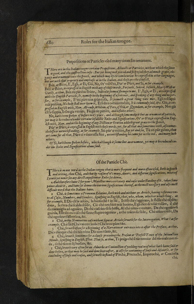 Prepofitions or Particles vfed many times for ornament. THere are in the Italian tongue certaine Prepofitions, Adiunlls or Particles, without which the fence Ù good, and the conftrullion eafie : But yet being well placed andfitly vfed they ad much grace, ele¬ gancy and ornament vnto the (peech, andwhich may by circumlocution be expreffedin other languages, but not with that propriety and emphafis as in the Italian, and the fe are the chief Ben or Bene, E', Egli, or Ei, Già, Ne, Or’ vel O'ra, Pur’ or Pure, and Si, as for example. Be'n or Bène, is exprejfed inEnglifh with any oftbéfe words, Forfooth, Indeed, lnfooth,Marry Weil or Verily, as thus, Ben mi pareua ftranc;, Indeeditfeemedfrange to me, E', Egli, or Ei ^are exprefied with the Englifb Particle, It, namely in the beginning ofafent enee, andjpeaking of any thing andnoper- fon, as for example, E’mi pare una gran cofa, It/eemeth agreat thing vnto mee. Egli noi fapra mil perfona. No body fhall euer know it, Ei fi dice comunemente. It is commonly faid, &c. Già,^ ex- tre fed in Englifb with,Now, Already,whilom, ofrore,ofOld,or flmndam, as for example. Non già ch't fappia,Iofongia venuto, Fùgiàun pittóre, Nc, hath beene foken of before in it's place, and althoughfome maks it but an ornamentali pamele, yet may it be reducedvnder certaine infallible Rules and Significations, Oi* or O'l^is expreffedin Eng- lijb with. Now, and in the beginmng of any DiElion or Oration addeth great grace to thejpeech. Pur* or Vvtxe,is exprejfed in Englifb with thefe words,yet, for all that andfometimes with,alfo neaer- theleffeor notwithflanding, as for example. Sta pur* a vedére,and fee. Til s§i pur ^loutOythou art come for all that. Pure ci venne alla fine, notwithflanding he cameyet in the end, andmanyfitch OfS\, hath beene foken before, which although itfeeme but an ornament,yet may it be reduced vn- der the Rules and Significations abouefaid. Ofthe Particle Che. THere is no one word in the Italian tongue that is more frequent and mere oft tn vfed, both mfpeech andwriting,then Che, andthatbyreafonofit*smany,dmers, anddijferentfignifications, whereof J could jet neuerfee any direFlexpofition or Rules fet downe, iyfnd therefore haue Iforyour LMaieSlies more certainty and eafie vnderB anding of it, taken fome paines about it, and haue fet downe the variousfignifications thereef, as themoBnecefary and alfe moB difficult word that the Italians haue, . • . ^ 1 Che, is fometimes a Pronoune Relatiue, both with and without an Article, hautng reference vn¬ to all Cafes, Numbers, and Genders, fignifying in Englifb, that, who, whom, which or if hich thing, as for example, II Dio ch’io adoro,' labontàchè 3 in lui, IcisHche s aggirano, le Itclle cncrilplSn- dono, latSrrachèfcàldailfole, Ciò che non fece mài huo'mo,E'gli dice di voler volare, il che dà marauigUa ad ogniùno. Di che ciafeuno fi fa bsffe, AI che niùno consente, Da che ogmurw i guarda, Elle dicono cófe che fanno ftupire ogniùno, a che niùno dà fede, Che niuno crede, Da che ogniùno s*allontàna,&c. - wA. p r 2 Che, in the Nominatine cafe withoutfigne or Artideferneth for the Interrogation, trhat. asjor Chèfài? Che vai cercando? Che te ne pare? &c. tre 3 Che, fernet h often for a beginning ofa Narration or entrance into it after the Pr eface, as thus. Dico dùnque che chi non téme Dio non 3 fauio, &c. A Che, fernet h fometimes for a claufe precedingthe^ Prefent or TerfeEl Tence ofthe fubiunt me Moode,figmfyinginEnglifh,rhat.Thatfo,asthus,T\ prègo che il tùo nemico deltuomalenonn- da, òchetùnonfijburlato, &c. 5 Cheferneth very often for an Aduerbe or ConiunBion ofyeeldwg reafen of what hath beeneJaid^ done before, or that may be faid and done heereafter, as alfofor continuing offenfe and dfeourfe, or for . concluding offenfe andreafon, andferuethinJleadofV§Tchè,'P^rciochè, Imperoche, or Conciolia