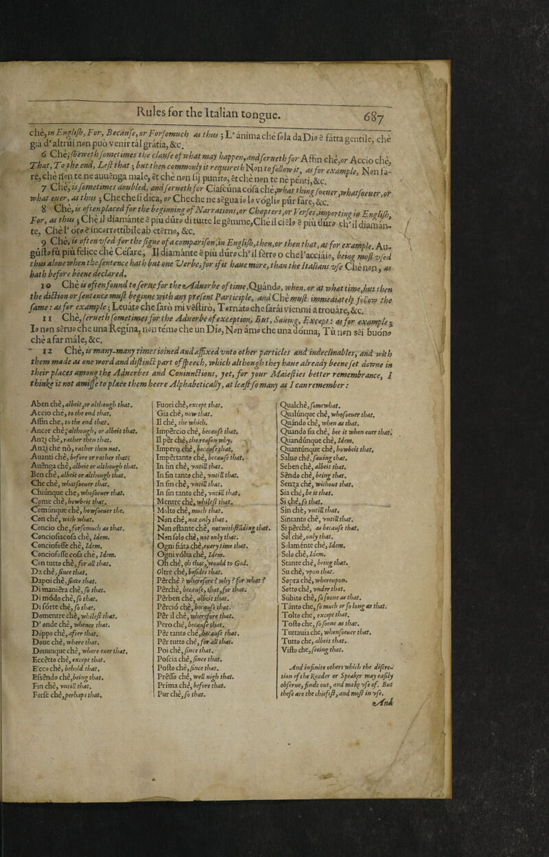 & 687 -« i L’ inimachc Cch daDio e fitta gentile, chi guid’altrui nonpuo venir tal gratia, &c. ® ’ 6 Chi,lii«’elh/om(timtith^clMrfof,phMma;i happen,Mjfer«e,hfirAffiachè,<)r^^^^^ Th^t To the end. Left that ; bm then commonly it reejmreihiion to follow it, a»for example, Nm tà- re,chcrtMiteneauuSngan)ale,etchen«aijpumto,étchèn«ntcnèpcmi &c ^ 7Chc,itfomet,,psttoMd andferuethforCi^cùmcóC^chè^^^^ ; Che cheli dica, <7?*Chechenes2guaic?b voghi» pur fare, &c. 8 Che, often placed for the benfnmng of Narrations,or Chapters,or Verfes importino in Emlifh ' For, as thus jCheiJ diamante a piu dure» di tutte le gamme,Chèiici2li» a piùdur;» ch’ildiam^V te, Che l’ori? a incorruttibile ab etarn<7, &c. 9 Chè, if often vfed for the [igne of a compar if on'pin EngliJh,then,or then that, as for example Au- gufti^fu piùfehce che Cefare, II diamante apiù duroch’il farro o chel’acciaio, being mojì vfed thta alone when thefentence hath but one Verbafor if it haue more, than the Italians vfe Chè non ^ hath before bèene declared, ’ I o Che is oftenf mnd toferufifor the aAdnerbe oftime,Q^kndo, when, or at what time,but then the diSlton orfentence mufi: beginne with any prefent Participle,, and Che mufl-immediately fHow the y4wo;4rf/oro;e4w^/c;Leuatochcfaròmivaftirò,Tornatochelkràivieniiuatrouàre &c. II Chè, fernet h fmetimesfor the Aduerbe of exception. But, Sauing, Estcept ; as for ixample - lo non sanio che una Regina, non tenie che un Dio, Nen ànie che una donna, Tù non sai buono chè a far male, &c. 12 Che, is many.many times ioinedandajfxedvnto other particles and ìndeclinables, and wkh them made as one word and dtfimli part ofjpeech, which although they haue already beenefet downe in their places amonothe Aduerbes and ConmnUions, yet, for your Maieflies better remembrance, I t hinke it not amijje 10 place them heere Alphabetically, at le aftfo many at 1 can remember : Aben chè, albeit,or although that. Accio che, to the end that. Affin che, to the end that. Ancor chè ^although, or albeit that. An2^ che, rather then that. An:ti che nò, rather then net. Auanti che, before or rather thati Au8noa che, albeit or although that. Ben che, albeit or although that. Che che, vrhatfoeuer that. Chiunque che, whofoeuer that. Come chè, horebeit that^. Comunque che, hovofoeuer the. Con che, tt’trfe what. Concio chcyforfomuch as that, Conciofiacoia che, Idem. Conciofofle che. Idem. Conciofofle cola che, idem. Con tutto chè, for all that. Da chè,y?»fe that. Dapoi chc,y»«’fe t W. Di maniaca chè, jò that. Di modo chè,/ò that. Di forte chè,yS that. Domcntre chè, whilefi that. D’onde chè, whence that. Doppo chè, after that. Doue chè, where that. Douunque chè, where euerthat. Eccètto chè, except that. 'E'cco chè, behold that. EfsSndo chè,beingthat. Fin chè, yntiU that. Forfè chè,perhaps that. Fuori chè,except that. Già chè, now that. ' II chè, the which. Impaccio che, becaufe that. Il pèr chè, the reafon why. ImpcrQ.chè, bectytfe that. f Impèrtanto che, becaufe that. In fin chè, yntill that. In fin tanto chè, yntill that. In fin chè, yntiU that. In fin tanto chè, yntill that. Mentre che, whiUfi that. _ Molto chè, much that. Non chè, not only that, Non oftante chè, netwithfidding that. Nonfolo chè, not only that. Ogni fiata chè,eK«r)( time that. Ogni volta chè, idem. Oh chè, oh that,’would to God. oltre chè, befides that. Pèrche ? wherefore ? why ? for what ? Pèrchè, becaufe, tJ)at,for that. Pèrben che, albeit that. Pèrciò chè,i(?<'<r»/è that. Pèr il chè, wherefore that. Pero chè, becaufe that. P8r tanto chèybecaufe that. Pèr tutto chè,/or all that. Poi chè,/»fe that. Pofeia chè,/«fe that. Pofto chè,fince that. Prèflb che. Well nigh that. Prima chè, before that. Pur chè, fo that. Quzìchèjfemewhat. C^alunque chè, whofoeuer that. Quando chè, when as that. Quando Ila che,* bee it when euer thatl Quandunque chè, idem. Quantunque chè, howbeit that, Sàluo chè, ftuing that. Sebcnchè, albett that. Sèndo chè, being that. Sen:^ chè, without that. Sia.chè,be it that. Si <,hè,fp that. Sin chè, yniill that. Sintanto chè, yntiU. that. Si pèrchè, as becaufe that. Sol chè, only that. Solaménte chè. Idem. Solo chè. Idem. Stante chè, betng that. Su chè, ypon that. Sopra chè, whereupon. Sotto chè, ynder that. Subito chè, fofoone as that, Tanto che, fo much or f ì long as that. Tolto che, except that, Tofto che, fo foone as that. T uttauia che, whenfoeuer that. Tutto che, albeit that. Vi^o che,feeingthat. And infinite others which the dìfireJ tien of the Reader or Speak^ mayeafily obferue,finde out, and mak^ yfie of. But thefie are the chiefefi, andmoji inyfe. A