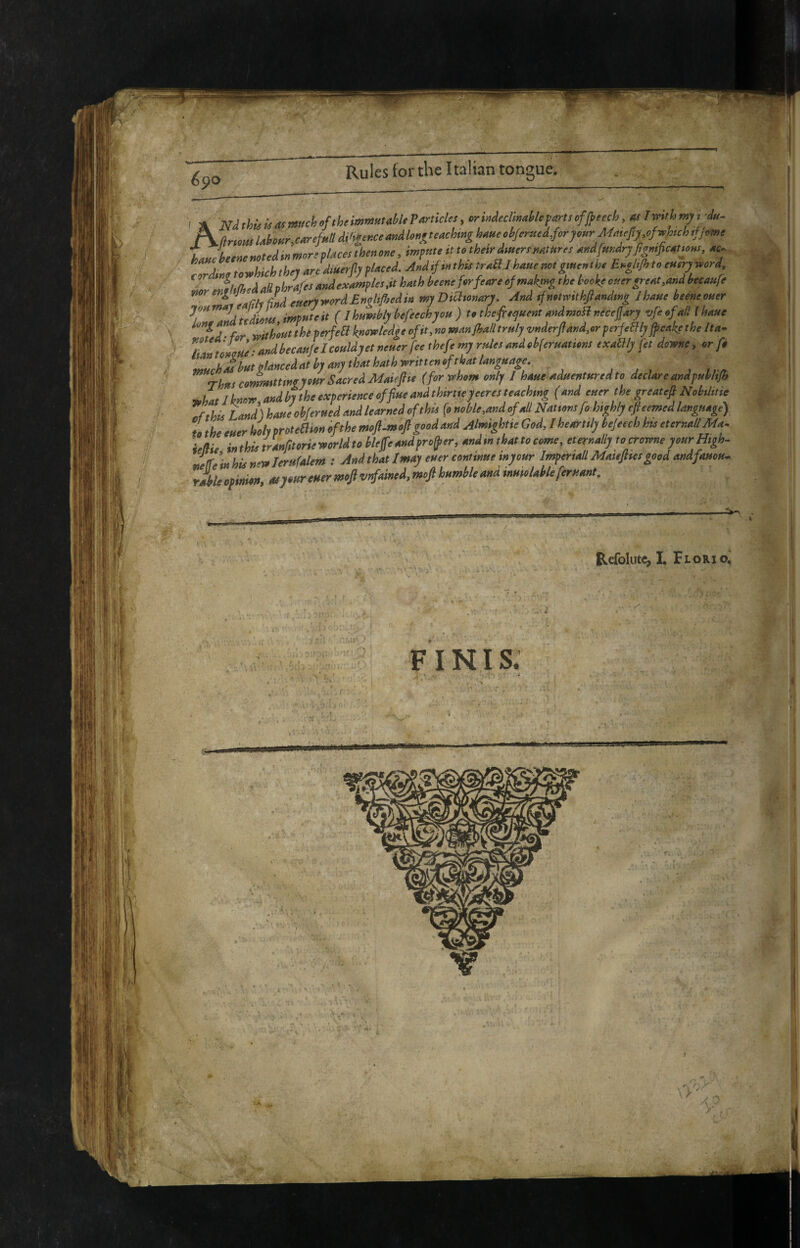 6^0 AmthUùasmch^ftheimmmMfP^'^cl», crMimiUparlscfj^eech, m Iin»« Uhur,c4rsM àmr.cemàlonf^ teaching haae ckJernclprymrMmefty.efwhch ,fj,me k.Jheenemtedinmoreplaces'ihenone, impute it to their dutert nature, andfmdryfigmjicatyons, ac^. eorJng towhichthey arfdtuerjly placed And^mthte traSIhauenotgmcnthe Engl.Jh to tner^rd , Jhff„daBohrafesandexamples,ithathheeneforfeareofmakmgthetoelteoi,ergreat,andtecaitre ZaX%yfi»detteryword£ngl.f,edin myDiCitonary And .fn.tmthftandmg Jhane heene^er / Jdudiom impHteit ( Ihnmhly hefeechyou ) to thep^ucnt mdmoH necejjAry vfeefa/llhaue td- for without thè perfefl knowledge of it, no manjhall truly vnderftand,er perfeBly ficake the Ita- IL^tontrUe'andhecau/elcouldyetneuerfeethefemyrulesandohferuations exaflly fet downe, or fo i^uchàbutglànceduthymythtethathwritt^^^^ Thus commtttwnour Sacred Maiepe (for whom only I haue aduentteredto declare and puhlt/h ’whatiknow and hy the experience of flue and thirtieyeeres teaching (and euer the greatefi Nobtlitie ^fthis Land) haueobferued and learned of this fo noble,and of all Nations fo highly efteemed language) L the euer holy proteSlion of the moft^moft good and Almightie God, I heartily bejeech hts eternali Ma^ ieffie inthistranfitorieworldtoblejfeandpro^er, andm that to come, eternally to crowne your High. Itr.’inhUn^Jerufalem : And that I may euer continue in your Imperiati Matefttes good andfauou.. Jbleopinion, as your euer moJivtfained,moJl humble and inutolableferuant. Refolutc^ L Tlorio.
