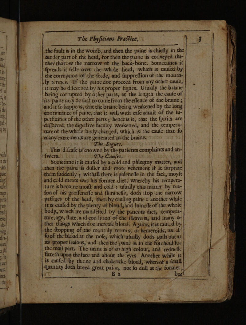 the fault is in the: womb, and then the paine is chiefly in the} hinder part of the head, for then the paine ‘is conveyed cht- | fpreads it felfe over che whole ‘head, which is caufed by | the corruption ‘of the feede, and {uppreffion of the mouch- | ly cermcs. If the paine doe proceed froin any orher caufe, being corrupted by other parts, at the length che caute of | poerfluicies of che other parts ; henceis it, thac the {pirics are | many excremenis are generacéed in the braine. . | The.S tones. This‘ difeafe is knowne. bythe patients complaints and an- | {wers. The Canfes. : | Sometime it is caufed by.acold and phlegmy matter, and | them faddenly ; withall chere‘ts paleneffe in ‘the face, moytt | ture.is become :moift and cold : ‘ufually this macter by: rea- | fon of his groffenefle and fliminefle, doth itop ‘tae narrow paflages of the head, thercby caufing paine : another while | icis cauled by the plenty of bloadjand fulnefé of che:whole | body, whichare manifeited by the pitients diet, cempera- | ture,age, ftate, and con iition of the Heavens, and many .o- | the {topping of the meniiily ‘termes; or hemeroids;‘as &gt;a’ | foot the blondat the nofe, which'ufually doch: cathiout ac | its proper feafons, and then the paine is ia tie forchead for | the. moft part. The urine is ofan high ‘colout, and -rednefic | fictech upon the face'and about the eyes Anochér while it | is caufed by thinne and cholericke bloud, whereof’ a {mall | quantity doth breed great patac, not fo dull as the former, }