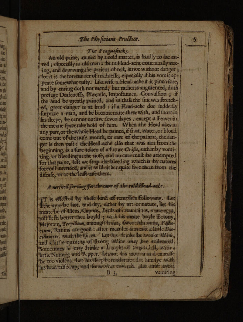 The P reguoftack;. i ; Amvold:paine, .caufed by.avold matcer,as hanclyto dbe.on- {red ;-cfpecially.inald men &gt; buvatlecad-ache cons tually wex- ing, and depriving.the panienciof reff, is1vor wirhont danger 5. for itis the forerunner of madnefle, eipecially if his-vomit.ap- ‘peare fomewhartufty. Likewife a Head-acheuf dc pinch fore, ‘and by ‘caring dorh not mend; but ratheris: augmented, doth. prefage Deafencft, Phrenfic, Impoftumes, Convulfion ; if |. the ‘head be ereatly pained, and withall rhe finewes ftretch- } ed, great danger’ 1s at ‘hand : if Head-ache doe fudderly -tdurprize avman, and he becomemuite therewith, and fnorcin his Acepe, fhe cannot-ontlive {even dayes , except a Feaverin, ‘the meane fpacetake hold ‘of him. ‘When the Head akes in any part,or the whole Head ‘be-pained, if fnor, warer,or bloud come ont ofthe nafe, mouth, or «are «of che patient, thedan- ger is then ‘palt: the#ead-ache alfo that was motfrom:the ‘beginning, fs afure token of afuture Crifss, ercherby vorai- ting, or bleeding atthe nofe, atid no cuve:muft ibe attempted for that paine, Sekt. we ftop.thetbleeding whichis by natures forecaltinrended, and actew illeicher.quite freethem from. the -difeafe, or'atthe leaft-ealethem. | Aneetod Jorrling For-thevcsne of thecoldFlead-ache . eT js. ercttca ‘by thefe tind of :remedits followane. Ler itecayretbe hot, ‘and-dry, either by. artvormature, bet shis:|. meatebedf dens sGapons, Birdsiofiteuntaines, reaveeegs, Hef, béteer'then boyld +s wi-hhisemeate. boyle Betomy,, Majoram, Serpilam, among! Piruus, Hweetbmonds, Pifhn- tiem, Raifins ard good: after-meatlet -anamane alistle Das- cidonires, withthe fpices. ° Leechs: dr whe thewweake Wine, dand alittlequinety ef ftrong Wine nay bee woblessced.. | ‘Sometimes he may drinke a diauelt of: Mingkadell, witha dlirtleNutmee and ‘Pepper. Leaner tis sotion:andexeraile ‘De too vidlens. Let his feepbeinoderire alan himdye with | hhisthead taled'ap, and formeaVihar covered. jet wnt savoid B 3; voiniting Scam Saas as nicaee a Ses
