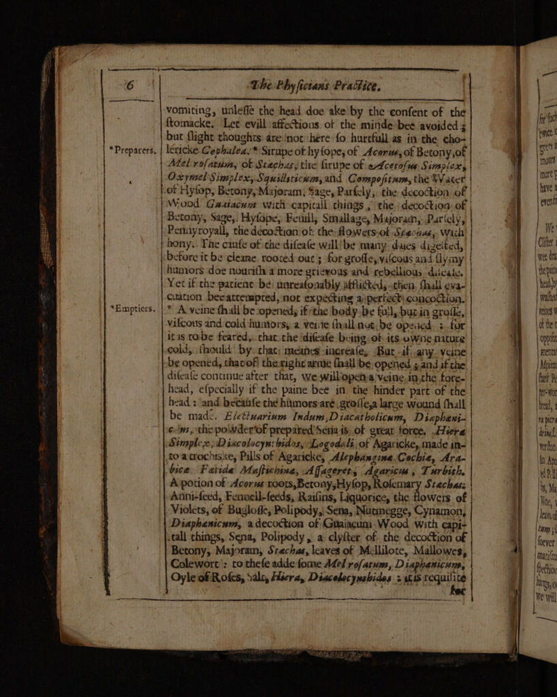 “~— es The Phy fictans Practice, ‘ ‘vomiting, unleffe the head doe ake by the confent of the | bd | ftomacke. Let evill affections of the minde'bee avoided a a ‘ | but {light thoughts: are ‘not ‘here fo hurcfull as in the cho- al | | *Preparers. | lericke Cephuleas* Sirupe ot hy lope; of Acorue, of Betony,of | ae 4 Mel rofatum, ot Stachas, thre firupe of edcerolus Simplex, | a ; ‘| Oxymel Simplex, Squillsticum, ald Comspofttum, the Watcr é | oi ot Hytop, Betony, Majoram, Sage, Parfely,. the decoction. of | | a | Wood’ Gaatacum wich capicall chings ,” the, decoction: of | | Paes Betony, Sage,. Hyfape, Feuil, Smallage, Majoram,. Parlcly, a |, Pennyroyall, the déco&amp;tion of the: lowers-ot Stechas, wiht) | We | bony.. The canfe of che difeate will/be many. daies dizelted, : aid ‘before it be cleane. rooced out ; for groffe, vilcous aad flymy es humors doe nourifh 4 more grievous and rebellious. diicale. yep Yet if-che patience be: unreafonably atfliGted; sthen, fhall eva- beat | cuation Decatcempred, noc expecting aspertecti concoction. | a: | “Empticrs. | * A veinethall be opened, ifthe bedy-be full, -bur.in grofle, a | eines vilcous and.cold humors; a veite fhall net, be opened. s..for | Bs itis cade feared,.. chat. che idifeafe. being: of its. owne niture | ODpO cold, fhould by. chat; meahes -increafe, “Bar .if any. veine my | anenta be opened, thacof thewighe arme fhall be. opened 5 and af che | | RZ: difeafe continue after that, we wilbopena'veine inthe fore- | ; 1 fat Ps | head, efpecially if the paine bee in. the hinder part of the | pee wor . head : and. becatfe che humors aré ,grofle,a larce wound fhull Hl treat, be made. Eletivarium Indum,D iacatholicnm, Diaphani- | iapicn 6. , the powder'of prepared’ Seria ts, of great force. .Hiera (acing Simple; Diacolocyn: bidos, ‘Legodsli of Agaricke, made in- “8 | verfon to atrochts.xe, Pills of Agaricke, Alepbanzine.Cechie, Ara- | aie bice Fatida Maftichina, Affageret, Agaricus, Turbith. ; hd Dll A potion of Acerus roots, Beroay,Hyfop, Rofemary Stechass | ie Anni-feed, Fenvell-fecds, Raifins, Liquorice, the Howers of 2) We, Violets, of Bugloffe, Polipody,| Sena, Nucmegge, Cynamon, ew Diaphenicum, adecoCion of Graiacum. Wood. with capi- tem: tall chings, Sena, Polipody, a: clyfter of. the decoction of | re Betony, Majoram, Stechas, leaves of Mellilote, Mallowes, | a | matifn Colewort’: to thefe adde fome Adel rofatuns, Diaphanicuns, q| be ; Oyle of Rofes, Sale, Aisera, Diacolocynshides &gt; aL iS aie | Ly, i We will er a