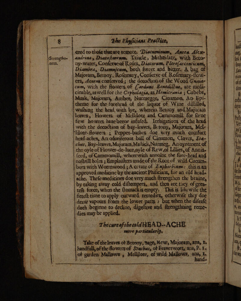 ceed ro thole thanare remote, Diecuminum, Aurea Ales andrina, Diacaftoneum, Trigcle, Michridate, with Becor ny-warer, Conferve.of R ofes, Dacorum, Plerefarconticum, |’ Diambra, Diamufeum,, both, Sweet and bitter, A bag of | | Majoram, Betony, Rofmary, Confetrve of Rofemary-flow- | ers, Acenus comferved.; the decoction.of the Wood, Guaiar | cam, with the flowers of (Carduss Benediitua, are medic | cinable, aswell for che Cephalagia, as. Hemicrania ; Cubebs, | |-Musk, Majoram, Amber, Nutmegze, Ctnamon, An: Epi- | | theme for the forehead of che. liquor of Wine diltilled, | wafhing the head with lye, wherein, Betony and Majoram | | leaves, Hlowers; of - Mclliloce and Cammomull for fone -| few! howres haue beene infufed. Irrkigations of the head with the decoction of bay-leaves, Betony, Majoram, Mel- lilore- flowers; Pepper-bathes doe very much. comfert head-aches, An odoriferous -ball of Cinamon, Cleves, Sre- | chas, Bay-leaves,Majoram, Mattick, Nurmeg. An oyntment of | the oyle of Flower-de-luce,oyle of Rew,of Lillies, of Annis- feed, of Cammomill, wherewith annoine the fore-head and | | neftrill holes ; Emplaifters madeof the Roorof wild Cucum. | bers with Wormwood ; A ccrate of Eaphorbiane: thisis.an approved medicine by theancient Phificians, for an old head ache. Thefe medicines doe very. much ftrengthen the braine, | by-caking away: cold diftempers,.and then are they of grea- | tee force, when the ftomackisempty: This.is likewife the | fircelt cime to apply outward, remedies, otherwafe they doe “| draw vapours trom: che lower. parts. : bur when the difeafe | doth beginne to decline, digeltive and frengthning reme- dies may be applied. } | ‘Take of theleaves ot Betony; Sage; Kew, Majoram, ana, E. handfull, ofthe flowersiof Stechas, of Reaverwort,) ana, P. 1. \of garden’ Mallows , Melijlore, of wild: Mallows, gine I P pacmmadisasinigiiins - Ba ESS