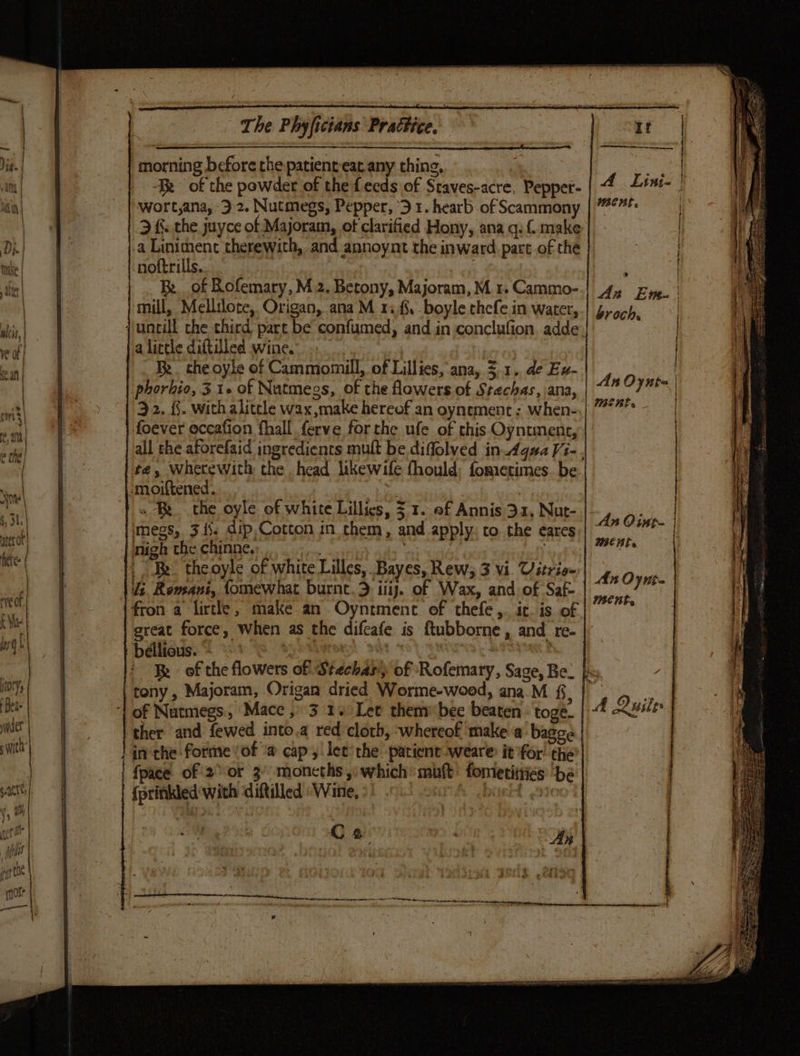The Phyficians Practice. | ih, &amp; a: i b. * Vig. | morning before the patient eat. any thing, v4 | | it | Tk of the powder of the feeds of Staves-acre, Pepper- A Lini- | ny; in| wort,ana, 3 2. Nutmegs, Pepper, ‘3 1. hearb of Scammony | 7%F | jas ) 3 &amp;. the juyce of Majoram, of clarified Hony, ana q: { make | ( ; Di -a Liniment therewith, and annoynt the inward part of the erg ee nuke | noftrills. : | + Me fe Be. of Rofemary, M2. Betony, Majoram,M 1. Cammo-} 44 Zye. | (i i ) mill, Mellilote, Origan, ana M 1%. boyle chefe in water, | 1 ait, {untill che third part be confumed, and in conclufion. adde Ek on) a a lictle diftilled wine. ‘a | iH . a| | Be. che oyle of Cammomill, of Lillies, ana, 3.1. de Ex- q | 2 phorbio, 31+ of Nutmegs, of the lowers of Stechas, ana, if “nil 3 2. 4. with alitcle wax make hereof an oynement ; when- 4 % | foever eccafion fhall ferve forthe ufe of this Oyntment, i sl | all the aforefaid ingredients muft be diffolved in AquaVi-, i: a | tes wherewith the head likewife fhould: fometimes. be se | -moiftened. t unt, bee a | if ail » Be the oyle of white Lillies, 5 1. of Annis 31, Nut- “hn Cie if) #3. megs, 345. dip,Cotton in them, and apply: to the eares,| “ &gt; | iz ater or | 3. een WCHL f ee! nigh the chines H te | | Be theoyle of white Lilles,. Bayes, Rew; 3 Vi. Uitrie- 4n Ovue i | Us. Romani, fomewhat burnet.&gt; iii. of Wax, and of Saf ses af a? al! eof {fron a lirtle, make an Oyntmenc of thefe, it. is of |” i AM | | great force, When as the difcafe is ftubborne, and re- 4 mge) | | béllious. ith | : ; if : Re of the flowers of Stechas) of Rofemary, Sage, Be. | 0Yy tony, Majoram, Origan dried Worme-wood, ana.M f, Det ‘| of Nutmegs, Mace , 3 1. Let thems bec beaten - togé. ner | ther and fewed into.a red cloth, whereof make a bagge il } inthe forme! of @ cap, let the patient -weare it for’ the’ | | {pace of 2° or 3 moneths, which’ mutt fometitties be sence) {prinkled with diftilled «Wine, °) . i WHEEL DITO , : Mil : ike . . yer Cae ¢ An i ; ET © ert mos? a