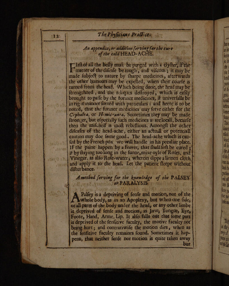 An appendices ov addstion f. er ving for the ture * of the cola HEAD~ACHE. Irftof all the Belly mult be purged with 2 dyfter, iPrhe | matter of thedifeale berongh, and vifcous 5 it may be | made {ubject to nature by fharpe medicines, afterwards. | | che other humours may be expelled, when their courfe is turned from: the head. ‘Which being done, the head may be | ftrengchned , and ‘the rcliques deftroyed, which is eafily brought to pafle by the former medicines, if univerfalls be | | intigatmanner foreéd with particulars < and heete is to be |: noted, thit the former medicities may fetve either for the | Cephalea, ot Hemicranea, Sometimes they may be made ftronzer, but efpecially fuch medicines as arelocall, becaufe then the mifcheif is moft rebellious. Aaiongft che orher} difeafes of the head-ache,, either an atuall “or potentiall caution may doe fome good. The head-ache which is cau- | | If the paine happen by a feaver, that fhallfrft be cured :' | Vinegar, as alfo Rofe-water; ‘wherein dippe alinnen cloth | land apply it to che head. Let the patienc fleepe without | diftur bance. : o? PARALYSIS whole body, as)in an Apoplexy, but when one: fide, orall.pares of the body under the head; or any other limbe lis deprived of the fenfitive faculty, the motive faculty nor | being hurt ; and contrariwife the motion dies , when as ithe fenfitive faculey remaines found. Sometimes it, hap- pens, that:neither fenfe nor motion is quite taken tee | ut one Da i pat ele an