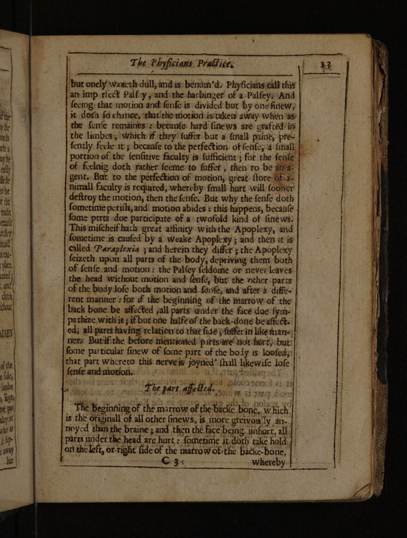 but onely/ waxeclr dull; ands: béenim’d) Phyficiains call chis am imp rect Palfey yandsthe harbinger of a: Palfeys And | feemg: that motion and: fenfe is divided but by one finiewy | it dota fo chance, that che motion dis taken away when ae the fon‘e remaines's: becaufe: hard finews are grafted’ in the limbes,,) which ¥f they’ fuffer. bur a: ftriall paine, pe fently fecle it; becaufe'to the perfection. of feifey’a friall portion of the fenfitive faculty is fufficient’; for che fenfe of feelnig doth rather feeme to fuffer , then to be ana gent. But to the perfection of motion, great. ftore G.a- | nimall faculty is required, whereby: fmall hurt will fooner deftroy the motion; then the fenfe, But why the fenfe doth fometime perith, and! motion abides : this happens, becaile fome prrts doe participate of a twofold kind of fine ws: | This mifcheif hach great ‘atfinity withthe Apoplexy, and fometime sis caufed: by-a weake* Apoplexy ; and then it is | called Paraplexia ; and herem they differ; che Apoplexy | feizeth upon all parts of the body, depriving them both | of fenfe:and. motion: the Palfey feldome or never leaves | the head without motion ‘and fenfé, bhe the other ‘parts | of the Body:lofe both motion and. fant, ‘and ‘after diffe- rent manner : for if the beginnifig of the Marrow: of ‘the back bone'be affected jall parts: under the face doe fyi pathize, with ie if but one halféof the back-done beaffect. ed; allipares having! 'relation‘vo rhue fide yfnffer in like tans; ners Butifithe. before metitiovied: pattsiare’ oe shure, but: fome particular finew of fome part of the body is loofedy:| that part whereco this: nerves joyned’ fhall likewife lofe fenfe andmotion.:. The Beginning of the marrow of the-backe’ bone, which | is the original of all other Ginews, is more greivens ‘ly .an-.| |. noyed than the braine ; and then ché face being unhurt, all: ‘pares under the head are hurt : formetime it-doth’ take hold] | on the left, or-right fide of the matrow ofthe backe-bone,