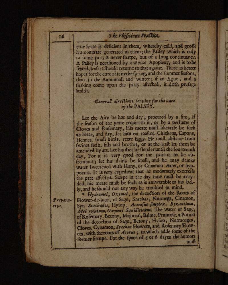 a 2 true heate is’ deficient in'them,: whereby-cold, and groffe P repay a- tive, in {ome part, is never (harpe, but of a long continuance. . A Palfey is occafioned by 2 weake Apoplexy, and is tobe feared, leaft it fhould returne co that againe. There is better hopes for the cure of it ivthe fpring, and the fammerfeafons, fhaking come upon the-parry affected, it doth prefage General. direfbions [erving for the cure : of the PALSEY. Let the Aire be hot and dry, procured by a fire, if} the feafon of the yeare requireth it, or by a perfume of as heate, and dry, let him eat roafted Chickens, Capons, Hennes. finall birds, reere Eggs. He muft abfaine from (wines eth, fifh and brothes, or at the leaft lec chem be amended by art. Let his diet be flender until the fourteenth day, For it is very good for the patient to be .ab- femious ; let his drink be fmall, and he. may drinke wacer {weetened with Hony, or Cinaston water, or hyp- pocras. It is very expedieat that he moderately excercife the part affected. Sleepe im the day time mutt be avoy- ly, and he fhould not any way be troubled in mind. * Hydromel, Oxymel, te decoction of the Reots of Flower-de-luce, of Sage, Stachas, Nutmegs, Cinamon, Syr. Stechados, Hyfop, Acerofue fimplex, Byxantinus, Mek rofatum,Oxymel Squilliticam. The water of Sages of Rofemary, Betony, Majoram, Balme, Primrote, @ Potion of the decoction of Sage, Betony, Hyfop, Nutmeeges, Cloves, Cynatnon, Stechas Flowers, and Rofemary Flow- ers, with theroots of Acorns ; to.which adde fome of the former fitrupe. For,the {pace of 5.01 6 dayes, the ante