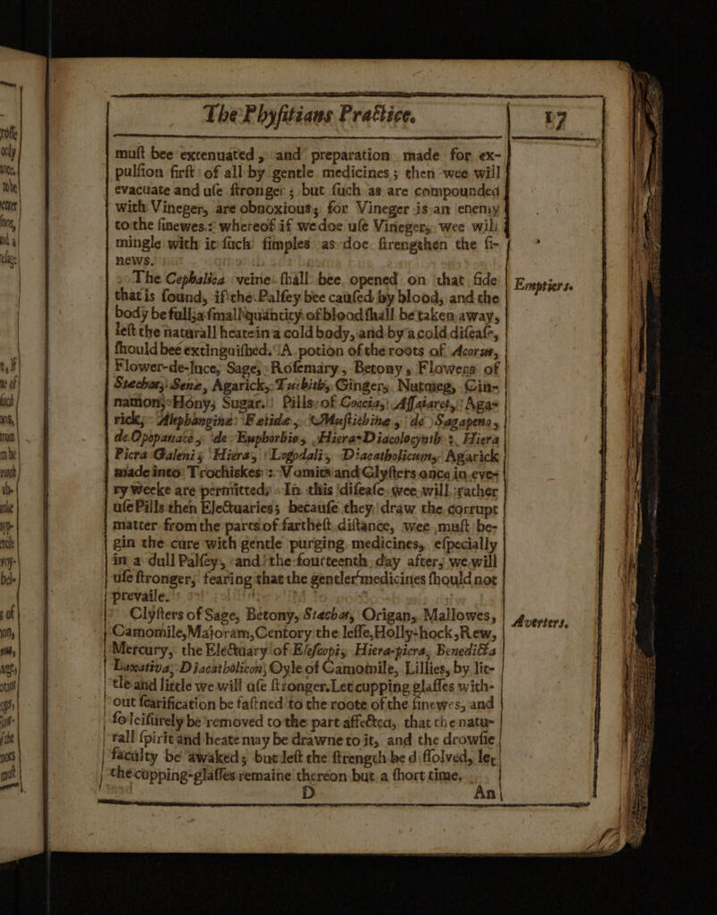 mult bee excenuated, and preparation made for ex- pulfion firft: of all by gentle. medicines ; then wee. will evacuate and ule flrongei ; but fuch aa are compounded with Vineger, are obnoxious; for Vineger isan enemy tothe finewes.s whereof if wedoe ule Viriegers, wee will mingle with imfach fimples asdoe firengehen the f- { ° ews. mel | The Cephalica veine:. fhall: bee, opened on ‘that fide | Epes, that is fonds ifthe. Palfey bee caufed by blood, and the Reise body be falljafmallquihtity:of blood thall be taken, away, left the natural] heatein a cald body, and byacolddifeafe, fhould beé extingnifhed. A potion ofthe roots of Acorus, Flower-de-Ince; Sage, Rofemary., Betony's Flowers of | Stechus;; Sene, Agarick,:T ucbith,, Gingery. Nutmeg, .Cin- | namon;°Hony; Sugar.) Pills; of Coccia,} Affaiaret,;' Agas | rick; Alephangine: 'F etide,. CMaftiching de Sagapera, | dz. Opopanace, ‘de. Eupborbie, Hiera+Diacolocyath 3. Hiera Picra Galenis Hiera, ‘ Logodali, Diacatholicnms Agarick made into: Trochiskes: ': Vomits and Glyfters once in.eve= ry Weeke are permittedy «In this ‘difeafe. wee will, jracher ufe Pills then EJeCtuaries; becaufe they:draw the corrupt gin the cure with gentle purging medicines, efpecially ina dull Paley, «and/the-fourteenth. day after; we.will | ule ftronger,; fearing that the gentler medicines fhould not prevaile.' °°! ip ii  Clyfters of Sage, Betony,Stechas Origan,, Mallowes, : SdmiothileM hola, Certory the lefle, Hollychock Rew, rabies Mercury, the Eletaary of Elefcopis Hiera-picra, Benedi&amp;a | Luxativa; D iacatbolicon; Oyle of Camomile, Lillies, by. lit- | tle and litele we will afe hronger.Let cupping glafles with- |) out fearification be faftned ‘to the roote of the finewes, and | foleifirely be ‘removed to the part affeétea,. that the natu- | | Yall {pirit and heate may be drawne to it, and the drowfie | |) facalty be ‘awakeds butdett the ftrengch be di flolved, leg |