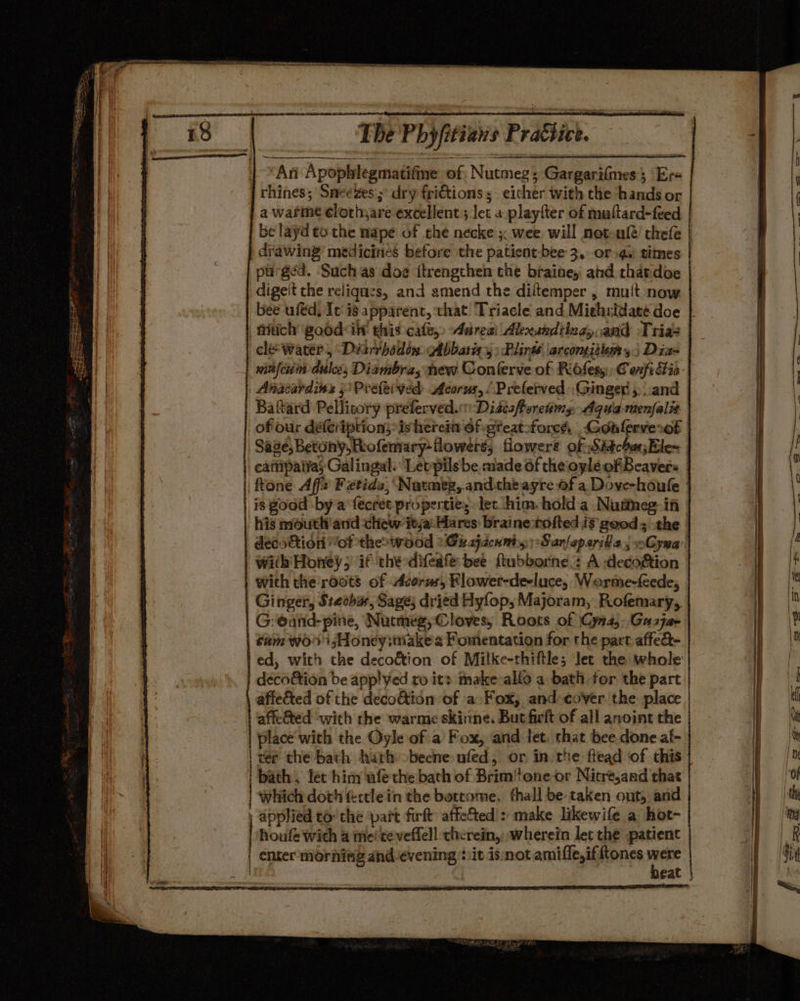 | “An Apophlegmatifine of Nutmeg; Gargarilmes; Er« j chines; Sneezes ; dry frictions; either with the hands or a warme élothyare excellent; Ict a playfter of muttard-feed be layd ta the mape of che necke x wee will not uf@/ chefe drawing’ medicines before the patient-bee 3, or 4. times purged. Such as doe itrengthen che braine, and thatdoe dige't the reliqnzs, and amend the diltemper , mult now bee uféd, It is apparent, that Triacle and Miehridaté doe | titich goodilt this cafe,» Aareai Alexukdting, and Tria: cle water, Diarihodin Abbarig 4: Plinss ‘arcomituans) Dias winfcum dulce; Diambra, new Conferve of Ridsesy Cexfi fia | Anacardins j'Preteived Acorus,/ Preferved Ginger, and Bafard Pellicory preferved.:: Disisforetws, Aqua-menfalit ofour difeription; ishereit Of gteat-force, Gonlerverof Sage; Betony,Reofemary-flowers, flowers of Siéchas;Ele~ eattipatvas Galingal. Letpils be made of the oylé of Beavers | tone Affe Fztids, Natmeg, andthe ayre of a Dove-houle | is good by a fecret properties let him. hold a Nutmeg. iti his mouth and chew itja: Hares: braine tofted is good; the decs&amp;tion of theowood »Grajacnmiy:Sanfeparills ; oGyna with Honey; if the difedfé bee ftubborne.: A -deco&amp;ion with the roots of Acorus, Klower-de-luce, Weorme-feede, Ginger, Stetha, Sage; dried Hyfop, Majoram, Rofemary, G:eand- pine, Nutmeg, Cloves, Roots of Cyna,..Gaszja- | Cam wo’ Honeyittiake'2 Fomentation for the part affed- ed, with the decoétion of Milke-thiftle; Jet the whole deco&amp;ion be app!yed ro its make-allo a bath for the part affe&amp;ted of the decoftion of a Fox, and cover the: place affe&amp;ted with the warme skinne. But firft of all anoint the place with the Oyle of a Fox, and let: chat bee.done af- | ter the bath hath obecne nfed, or in the ftead of this | bath, fer him wfechebath of Brim!one-or Nitre,and that which doth &amp;ctlein the bottome, fhall be taken ont, and , applied to: che ‘part firft: affefted : make likewife a hot- houfe with a me‘teveffell therein, wherein let the patient | ener morhivg and evening it is not amifle,if tones ps eat