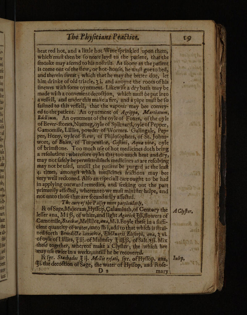 Tha Phyjiciand Pade heat red hot, and a little hot Witte fprinkled upon chem, | which muft then be fo neere layd to the patient, that'the fmoake may afcend to his noftrils.. As foone as the patient is come out of the ftew, or hot-houfe, he mult goeto bed, and therein fweat 5 which that he may the better doe, let him drinke of old triacle, 31. and anoynt the roots of his finewes with fome oyntment. Likewife a diy bath may be made with a convenient deco&amp;tion, which mutt be put into aveflell, and utider this make a'fire, and a pipe muft bé fo | faftned to this veffell, ‘that the vapour may bee convey- | ed tothe patient. “An oyntment’of Agripps, Martiatum, Bacllinvm. An oyntment of the oyle of Foxes, of the oyle of Bever-ftones, Nutineg, oyle of Spiknardjoyleof Pepper, Camomile, Lillies, powder-of Wormes. Galingale, Pep- per, Hony, oyleof Rew, of Philofophers, of St. Johns- | wort, of Baies,- of Turpentine, ‘Coftini, Ague vite, oyle | Of brimftone. Too much ufe of hot medicines doth bring | a refolution &gt; wherefore oyles that'too much heat anddfy, may not fafely be permiitted:fich medicines as are refolving may not beufed, untill the patient be purged at the leat 4. times, amongft*which medicines friftions may’ bee very well'reckoned. Alfo an €fpeciall care ought to ‘be had in applying outward remedies, anid’ {ceking out ‘the part primarily aficted, wherennto we muft minifter helpe, and notanto thof thac-arefecundarily affected. The cure'of tbe'P alley more particiilarly, Ke of Sage;Majoram,Hyffcp, Calaminth,of Centery the leffer ana, Mi'3, of white,and light AgarickZBjflowers of Camomile, Stechas;Mellilot,anz,M-i.Boyle thefe ina fufi- cient quantity ‘of water,unto fb ijadd'to that which is ftrai- nedforth Benedithe laxative, Elettxarii Elefeopi, ana, 3 vi. | ofoyleof Lillies, J iijof Malmnfey '% 17-3, of Sal€s 6. Mix thelé together, whereof make 4 Clyfter; the Gwhich hee anay-ufe twice'in'a weekesuntill he be recovered. x fyr. Stachados 2 ij. Melis rofati, fy. of Hyfop, ana, G1. the deedétion of Sage, the water of Hyffop, arid Rofe- | : 2 mary | AChfter. Iukep,