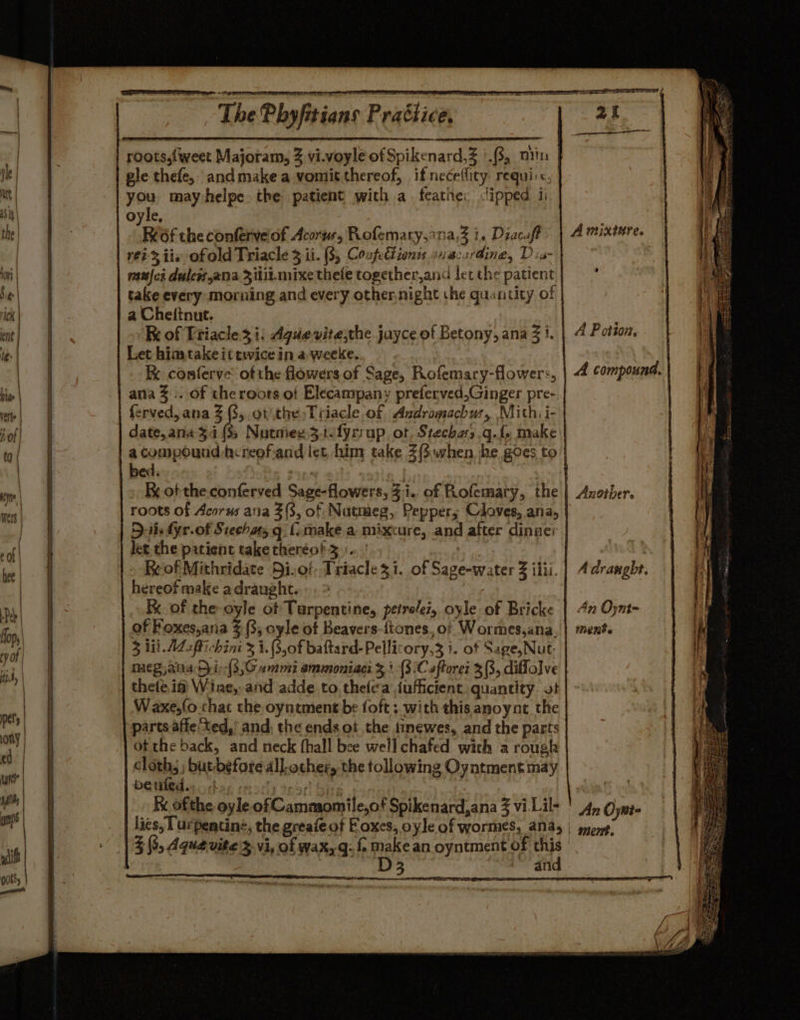 roots,{weet Majoram, 3 vi.voyle of Spikenard,Z '.8, min f gle thefe, andmakea vomitthereof, if neceflity requi'<, | you mayhelpe. the patient with a. feathe: <lipped ii oyle, Ref the confervelof Acorus, Pofemary,ana,Z i. Diacuft ré? 3 iis of old Triacle 3 il. (35 Confe€tionss 2iacardine, Dia- | uci duless,ana 3itii.mixe thefe together,and let the patient | take every morning and every othernight the quantity of | a Cheftnut. | Kk of Triacle:3 i: Aguevite,the jayce of Betony, ana 3 1. | Let hima take it twice in a weeke. | K conferve of the flowers of Sage, Rofemary-flowers, | 4 compound. ana %.. of the roots of Elecampany preferved,Ginger pre-.| ferved, ana (3, ot the Tiiacle of Asdromachus, Mith: i- | A miniure. A Potion, | : compound h:reofiand let him take Z(S.when. he goes to | bed. : - Be ofthe conferved Sage-flowers, 3i.. of Rofemary, the | roots of Acorus ana 3(3, of Nutmeg, Pepper; Cloves, ana, Dit. fyr-of Stecha, q {:make a mixcure, and after dinae | let the patient take theréot 3 :. Reof Mithridate Dio! Triacle zi. of Sage-water 3 ilii. | hereof make a draught. | K of the oyle ot Turpentine, peirelez, oyle of Bricke | 4n Oynt- of Foxes,aria % (3, oyle of Beavers-{tones, of Wormes,ana, 3 lil. AL ffichini 3 1. (3,0f baftard-Pellicory,3 1. of Sage, Nut meg,ana Dy ir-(3,C ammi ammoniaci 3 +.(3.C sftorei 3 (3, diffolve | thete if Wine, and adde to. thefea jufficient, quantity. ot Waxe,fo chat the oyntment be foft ; with this anoynt the | parts affe‘ted,’ and, the ends ot the tinewes, and the parts ot the back, and neck fhall bee well chafed wich a rough cloths; but-before all. other, the tollowing Oyntment may DEMO sy orbag ror) te57) ey ot! Ki ofthe oyle of Cammomile,of Spikenard,ana 3 vi Lil- | 4, Oyni- lies, Turpentine, the greafe of Foxes, oyle of wormes, &amp;N45 | sgeryp- 3 (3, Aqua vite %.vi, of wax,q: { make an oyntment of this cas 3 and Axndtbers A draught. ment.