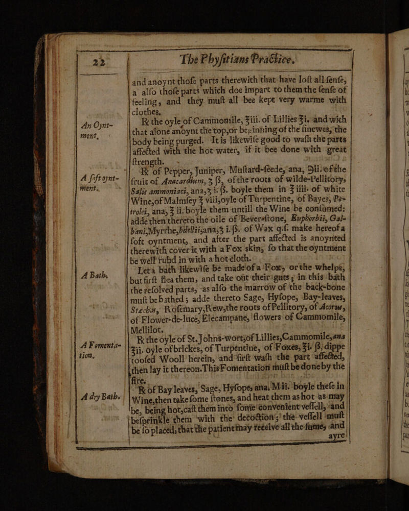 An Ojnt- Ment @n7 5a me The Phyfitians Practice. and anoynt thofe parts therewith that have loft all fenfe, a alfo thofe parts which doe impart to them the fenfe of clothes, a: RK the oyle of Cammomiile, Ziii. of Lillies Zi. and wich that alone anoynt the top,or beginning of the finewes, the body being purged. Itis likewife good to wath the parts ftrength. - | | IK of Pepper, Juniper, Muftard-feede,‘ana, Dii.ofthe Salis ammoniaci, ana,% is (3. boyle them in’ iiit- of white Wine, of Malmfey 3 viii,oyle of Turpentine, ‘of Bayes, Pe= bani, Myrrhe,bdelliisania, i.(3. of Wax qif. make hereof a foft oyntment, and after the part affetted is anoynted therewith cover it with aFox skin, fo thatthe oyntment be well rubd in with a hoteloth. Leta bath likewife be made ofa 'Fox, or the whelps, | butfirft fleathem, and take out theirigats ; in this ‘bath the refolved parts, -as alfo the marrow of the back-bone Re the oyle of St. Johns-wortsof Lillies, Cammomile,s2 Zii. oyle of brickes, of Turpentine, of Foxes, 3i. (3; dippe IK of Bay leaves, Sage, Hyfopes atta, M ii. boyle thefe in, Wine,then take fome ftenes, and heat them as hot: as may | befprinkle them ‘with the’ deeoaion’;’ the-velfell muft be fo placed; that the patiene thay feecive'all the fume, and oe wg __ayre’