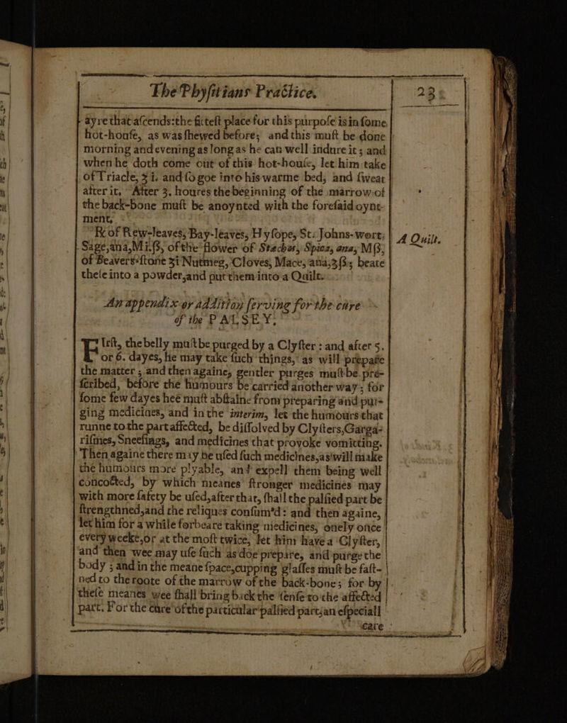 ee The Pbyfitians Prattice. -ayre that afcends:the fitteft place for this purpofe isin fome hot-honfe, as was fhewed before; and this muft be done niorning andevening as long as he can well indnre it; and when he doth come out of this hot-houic, let him take of Triacle, $i. and {6 goe into his warme bed, and fiweat the back-bone muit be anoynted with the forefaid oynt- ment, &lt; Ke of Rew-leaves; Bay-leaves, H yfope, St: Johns- wort; -Sage,ana,Mi.(3, ofthe flower of Stechas, Spiez, anay M (3; of Beavers*{tone 3i Nutmeg, Cloves, Mace; ana,3 3; beate thele into a powder,and put them into a Qails. An appendix oy additioy ferving forthe care of the PAL:SEY. Ici, the belly muftbe purged by a Clyfter : and after 5. or 6. dayes, hie may take fuch things, as will prepaie the matter ; and then againe, gentler purges mult-be_pré feribed, before the humours be carried another way; for fome few dayes heé mutt abftaine from preparing and pur ging medicines, and inthe interim, let the humours that runne tothe partaffeted, be diffolved by Clyiters,Garga: rifmes, Snecfiags, and medicines that provoke vomitting. Then againe there may be ufed fuch medicines,as'will make concotted, by which meanes ftronger medicines may with more fatety be ufed,after thar, (hail the palfied part be ftrengthned,and the reliques confum*’d? and then againe, let him for a while forbeare taking niedicines) onel y Oftce | every weeke,or at the moft twice, let hint have a ‘Gly fter, and thea wee may ufefach asdoe'piepare, and purge the ned to theroote of the marrow of the back-bone; for by thele meanes wee fhall bring back the {enfe ro the affected A Quilt.