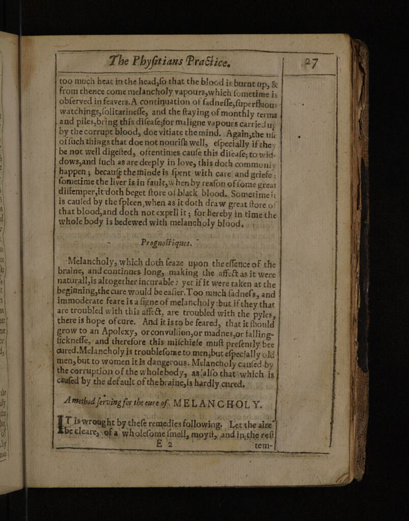 er, me s neeieententenie anes nnemenneteieteial The Phyfitians Prattice wo siarieiminretemie tn too much heat inthe head,fo that the blocd is burnt ap, &amp; | from thence come melancholy vapours,which fometime is | | | obferved in feavers.A continuation of fadnefle, faperfluous 4 | watchings,tolitarinefle, and the ftaying of monthly terms | and piles, bring this difeafestor maligne vapours carried u; by thecorrupt blood, doe vitiate the mind. Again,the uti of (uch things that doe not nourifh well, e(pecially if che: be not well digelted, oftentimes caufe this dileafe: to wid. dows,and fuch as are deeply in love, this doth common|y | happen; becaufé the mindeis {pent with care and griefe . fometime the liver isin faule,w hen by reafon ofiome great | diftemper,itdoth beget ftore of black blood.. Sometime i: is caufed by the fpleen,when as it doth draw great {tore of that bloodjand doth notexpellir; for hereby in time the whole body is bedewed with melanch oly blood, . Proguostiques. . | Melancholy, which doth feaze upon theeflence of the | braine, and continues long,..making the affetas it were | naturall,is altogether incurable: yet if ie were taken at the | begianing,the cure would be eafier. Too much fadnefs 5 and | immoderate feareisa figneof mela ncholy:buc if they that | | are troubled with this affeét, are troubled: with the pyles, | | thereis hope ofcure. And itisto be feared, that it fhould | canes, nt} = grow to an Apolexy, orconvuliion,or madnes,or falling- | | fickneffe,: and therefore this: miichiefe mutt prefently bee | |: cured.Melancholy is troublefometo menjbut elpecially old: | 3 | | men, but to women it is dangerous. Melancholy canfed-by | the corruption of the wholebody,. as‘alfo thatswhich is caafed by che defaulc of thebraine,is hardly.cured, | A methid Jerving for the eure of. MELANCHOL Y. | | Bs iswroug ht by thefe remedies following. Let the aire’ ¢ cleare, of a. wholefome {mall, moyit, andin,the reft, . : La tem-