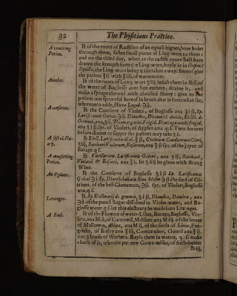 A vomiting Kx of the roots of Radithes of an equall bignes,bore holes Potion.” through them, faften (mall pieces ot Ling-wort to them : a : and on the third day, when as the radith roote hall have Pia | drawn the frength fromthe Ling-wort,boyle it in Oxymel | a Bis Squille.the Ling-wort being g:ticetaken away: hereof give |. i 7 the patient 3ij. with Ziiij.of warmwater. , | | Another. Ik of theroots of Lung-wort Siiij.infufe themin {5(3,0f | ry | the water of Bugloffe over hot-embers: ftraine it, and | make afyrupe thereof wich clarified Hony : give to the | pitient one fpoonful hereof in broth that isfomewhat fat, | Whereunto adde,Hiere Logod...Dij. | | | Acomferve,. Ix the Confrve of Violets, of Buglafie ana 31 (3, Spe Letificantis Galeni, ij. Dianthos, Diane ci dulcis, Eh Chi. de | Gemmijana,3i}. Dismargariti.F rigid. Diatragacenthi frigid, | ana 3 i (,{yr. of Violets, of Apples ana g¢f. Twovhoures before dinner or fupper the patient may take 3 i. A. {oft leu: Ke Ele Letificantis. Gal, 3 (3, Corticum ConditorunC iri, | a7. Sli}, Sacchari V iclerum; Rofarum,ana 3 (3 fyr. of thejuyee of f Barage.q f. A comforting | Kk Plerifarcont. Leficantis Galeni, ana $1} Saccharé , Potéan. Violacei &amp; Rofacei, ana Zi, let 3 iiij be given with ftrong Wine. An Opiate, | Be: the Conferve of Bugloffe $i (3 Sp. Letificantis astinioee Gsheni 51 Sp. Diarrh.babatis Sine ALio[eo D 3.the feed of Ci- | trines, of the belt Cianamon, 5(3. fyr. of Violets, Bagloffe ana,q.f. | Tice | Re Evecinsrij de gemuis, 3i (3, Dianthos, Dambre , ana ie DSij.ofche puret Sagar diffolvedin Violet-water, and Bu- gloffe water q (let this ele&amp;tuary be madeinto Loz:nges. A Bath - -Rrofche Flowers of water-Lilies, Borage,Bugloff&lt;, Vio-’ | lets,ana M.ij,of Camomil,Melilote,ana Miij. of che leaves jof Mallowes, Atthez, anaM ij, of the feeds of Linws,Fen- greeke, of Betley ana 3 iij, Cowcumber, Gourd ana Z ij..|’ 2073 heads of Wethers. Boyle them in waters, q..f. make | }2bach of ic, wherein put new Cows-milke, of frefh-butter