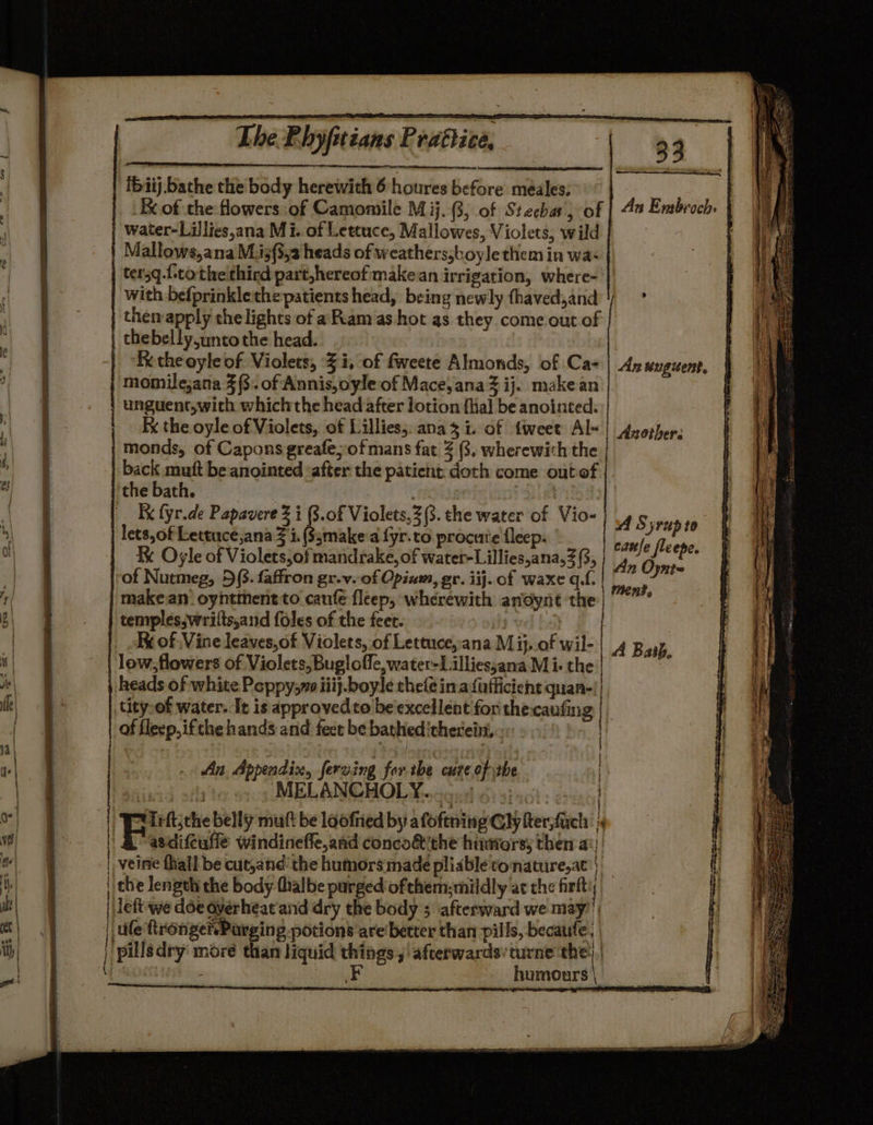 —- iS The P. byfitians Prattice, : 33 ibiij. bathe the body herewith 6 houres before meales; water-Lillies,ana Mi. of Lettuce, Mallowes, Violets, wild Mallows,ana M.i3(3,2 heads of weathers,boyle them in wa* tersq.(cothelthird part,hereofmakean irrigation, where- | with befprinklethe patients head, being newly fhaved,and then apply the lights of a Ram as hot as they come out of thebelly.unto the head. Re the oyle of. Violets, -% i, of fweete Almonds, of Ca- momile;ana 3 (8. of Annis,oyle of Mace, ana ij. make an unguent,with whichthe head after lotion {hal be anointed. Fx the oyle of Violets, of Lillies, ana 3 i. of {weet Al« monds, of Capons greafe;of mans fat 3 3, wherewith the back mutt be anointed ‘after the patient. doth come outef | the bath. 3 | Ky fyr.de Papavere Z i B.0f Violets,2(3. the water of Vio- lets,of Lettuce,ana 3 i. (S3make'a fyr.to procuie fleep. Ke Oyle of Violets,of mandrake, of water-Lillies,ana,3 (3, | of Nutmeg, 5(3. faffron gr.v. of Opium, gr. iij. of waxe qf. makeanoyhtmentto caufe fleep, wherewith andynt the temples, wrilts,and foles of the feet. | Kx of Vine leaves,of Violets, of Lettuceyana M ij. of wil- | A Bath low, flowers of Violets, Bugloffe,water-Lilliessana Mi- the i heads of white Peppy; iiij.boyle thele ina fufficient quan-| tity,of water. It is approvedto be'excellent for thecaufing | | | Another. A Syrup to An Oynte Mens, of flecp,ifthe hands and fect be bathed therein, An Appendix, ferving for the cute of the | MELANCHOLY. Irftjthe belly mutt be loofried by afoftning Gly fter,fich i asdifeufle windinefle,and conco&amp;the humorsy then a: veine thal] be cut,andthe humors:made pliable tconature,at’) che length the body flialbe purged ofthem;mildly at the firlt left we doe dyerheat and dry the body 5 afterward we may’ | ule ftronger.Parging potions are better than pills, becaufe; 2. humours