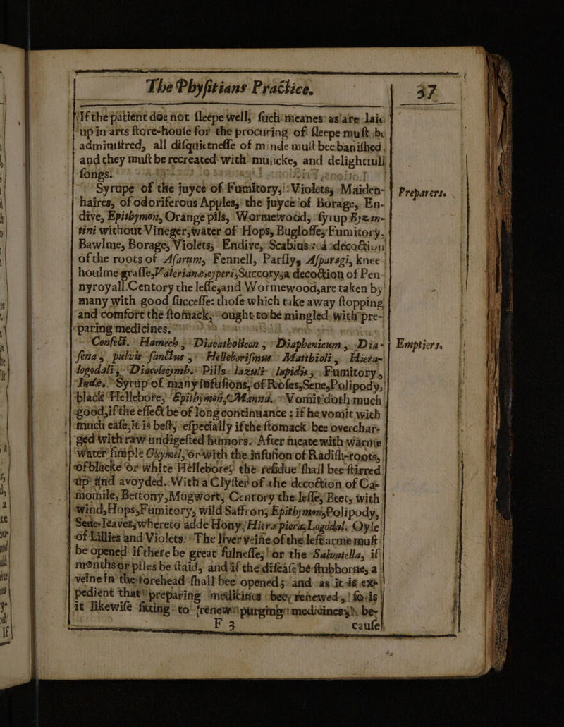 Sem ‘ifthe patient doe not fleepe well, fuchimeanes: aslare laic admintttred, all difquictnefle of minde mult beebanithed fongs. ) : AVE N@TIO.] -‘Syrupe of the juyce’ of Fumitory,': Violets; Maiden- haires, of odoriferous Apples,’ the juyceiof Borage, En- dive, Epithymon, Orange pils, Wormewwood, ‘Gyrup Byz2n- ofthe roots of Afarum, Fennell, Parflys Afparsgi, knee houlme-grafle,Valerianescyperi,Succetysa decoction of Pen- nyroyall.Centory the leflesand Wormewood,are taken by’ many with good ficceffe: thofe which take away {topping and comfort the ftomack; “ought. cobe mingled: witipre- 4 Confect. Hamech ,‘ Diaeatholicon 5 Diapbenicum ,...Dia- Senay pulvis fanttus 5 Helleborifmus: Mattbioli, Hiera- logodali, ‘Diacvlacynrb.* Pills « lazseli~ : lepidis ; Fumitory , black Hellebore;’ Epithjnoz,c Manna. Vomirdoth much | much eale,it is belt, ‘efpetially ifthe ftomack ' bee overchar- ap and avoyded..With a Clyfter of ahe decoétion of Cae ‘wind,Hops,Fumitory, wild Saffron; Epithymoz,Poli pody, Serie: leaves;whereto adde Hony, Hiera pier, Logddal. Oyle veinein the forehead ‘fhall bee opened ;: and °as it 46 CX | pediént that’ preparing medicines -beey renewed:,,! foris | Prepar erSe Emptiers, APT RR 0-34 a