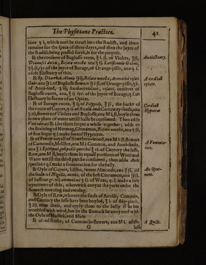 ‘bore 3 1, which mutt be thruft into the Radifh, and there remaine for the {pace of three dayes,and then the jayce of | the Radith being prefled forth,is for the purpofe. Fc theconferve of Bugloffe roots, 3 i. (3, of Violets, 2(3, Diamnfci dulcis , Rofate novelle ana 3 ij. Letificantis Galeni, 31j.(3,(yr-of the jayce of Borage,of Orange-pills, ana gq. {. aloft Ele&amp;uary of this, RK Sp. Diarrbod.abbatis FijsRofate novelle, Aromestici rofati Gabr.ana 5 i.of Buglofle flowers'5 i (3,of Orange-pills,3 i. of Anni-feed, 3 iij, Sacthari violacei, rofacei, conferve of Buglofle roots, ana, 3 ij. fyr: of the juyce of Borage,q.fan Ele&amp;tuary in forme ofan Opiate. ) x of Borage-roots, 3 ij, of Polypody, Z (3, the barks of the roots of Capers, ij.of Annis and Carraway-feeds,ana 5 1ij,flower sof Violets and Bugloffe,ana’M i,(3,boylethem in two pints of water untill halfe be cqnfumed. Then adde V ini odoraté Ib i.let them fimper a while’ ‘together: adde to the {training of Nutmeg,Cinnamon, Rofate novelle,ana % (3, of fine Sugar q.f.m1ake hereof Hypocras. °' f Fx of Penny-royall of Sowthern-wood,ana MMi. flowers of Camomile, Mellilot,ana Mi.Cummin, and Anni-feeds, ana 3 i.Epithymi,polipodii quercini 3 vi. of Centory the leffe, Rew ,anaM (3,boylethem in equall portions of Wine and Water untill thethird part be confumed, then'adde Accti fquillitici q.f.make a fomentation for thebelly. | Fx Oyle of Capers, Lillies, fweete Almonds,ana Z (3, vof the feeds of Nigella, avetbi, of the beft Cinnamon,ana 5 (3, of Saffron gr. xij.cmmeniaci 3 ij, of Waxe, g. f, make a {oft oyntment of this, wherewith anoynt the/parts under the | | ftomack morning andevening.' ’ PSN Bs GGL D1S yey KOyle of Rew,wherein the {eeds of Annife, ‘Cummin, aud‘Centory the leffe have been boyled, 3 i. of fhip-piech, | 3 iij. mixe thefe, andapply them to the belly’ if he bee troubled with wind,but-let the omack be anoynted with | the OyleofMaftickjand Madey!) 620 0 | : Ke of red Rofes, of Camomile-flowerss'a Aneletluary. A cordial opiate, Cordiall Hypoeras A Fomexta- } ti0?e An Gynt- metst. al ofitie |