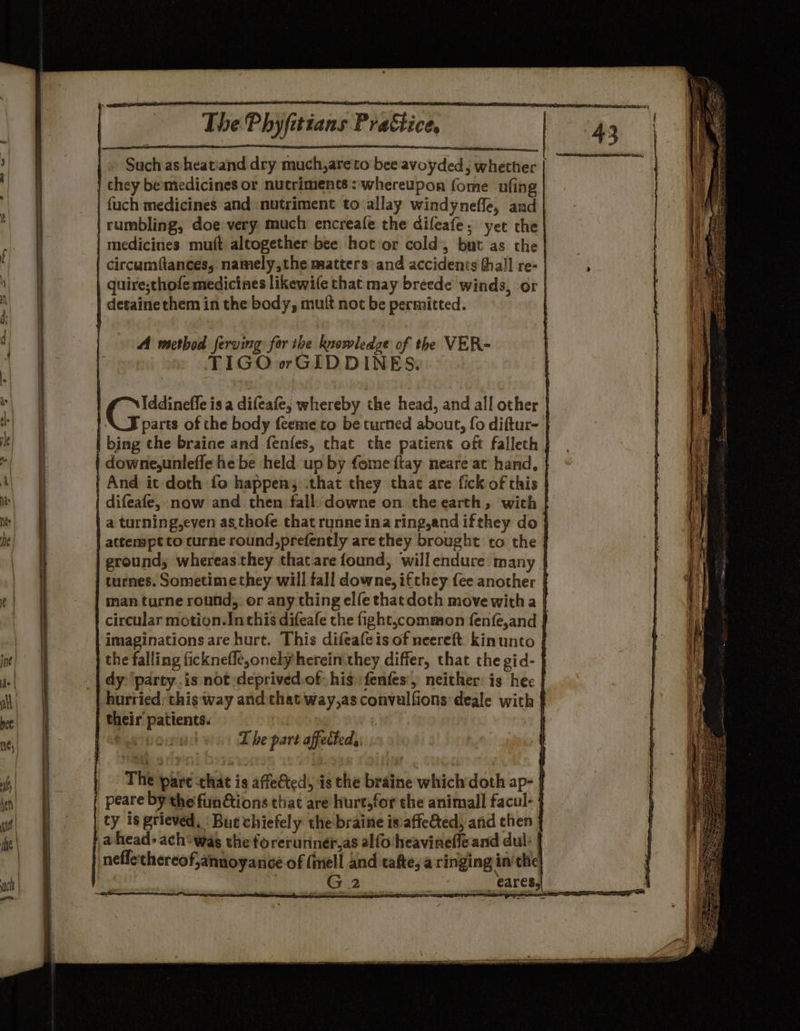 |~ Such as heatiand dry much,areto bee avoyded; whether they be medicines or. nutriments : whereupon fome ufing | | fuch medicines and -nutriment to (allay windyneffe, and | | rumbling, doe very much encreafe the difeafe; yet the | medicines mutt altogether bee hot or cold’, but as the | circumiftances, namely,the matters and accidents hall re- | | quire;sthofe medicines likewife that may breede winds, or | detaine them in the body, mutt not be permitted. re —— SS A method ferving for the knowledge of the VER- TIGOorGIDDINES. Iddineffe is a difeafe, whereby the head, and all other | parts of the body feeme to be turned about, fo diftur- } | bing the braine and fenfes, chat the patient oft falleth | | downe,unleffe he be held up by fome {tay neare at hand, | | And it doth fo happen; .that they that are fick of this | | difeafe,. now and then fall. downe on. the earth, ‘with }| | a turning,even as.thofe thatrunne ina ring,and ifthey do | attempt to turne round,prefently are they brought to the | ground, whereas they that are found, willendure. many | turnes. Sometime they will fall downe, ifthey fee another | man turne round, or any thing elfe thatdoth move with a [ circular motion.Inthis difeafe the fight,common {enfe,and | -imaginationsare hurt. This difeafe is of neereft. kinunto | the falling ficknefle,onely herein they differ, that the gid- } dy-‘party..is not -deprived.of his: fenfes, neither: is hee | hurried: this way and that way,as convulfions deale with } their’ patients. | ; “ef bah The part affected, | The pare that is affe&amp;ted, is the braine whichdoth ap- | peare by the fun tions that are hurt,for the animall facul- ty is grieved, Bue vhiefely thebraine is:affe&amp;ed, and then a head: ach*was the forerunneras alfo'heavinefleand dul: | | neflethereof,annoyance of nell and tafte, a ringing in’the | G |