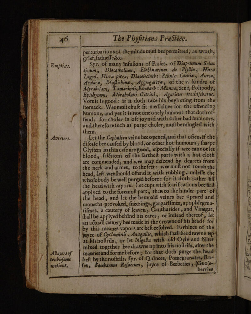 erturbationsol. the minde muft bee permitced; as wrath, grief, fadneffe,&amp;c. ) 7: NUDE NR Syr. of many infufions of Roles, of Diapruxum Solu- tivum, Diacatbolicon, Elettuarium de *P{yllio, °Hiera | Logod. Hiera picra, Discolocimtb: Pillule Cochie s Aurce; : Myrabolani, ‘Lamarindi,Roabarb : Manna; Sene, Polipody, Epithymon, Mirabolani Citrint, Agaricus trocbifchatss. | ftomack.. Weemnit chufe fit medicines for the offending | humour, and yet it is not one onely humour that doth of- fend; for choler is oft joyned with otherbad humours, | and.therefore {uch as purge choler, muft be mingled with them. . 1 ; Let the Cepbalica veine bee opened,and that often. if the | difeafe bee caufed by blood, or other hot’ humours’, fharpe | Clyfters inthis cafe are good, efpecially if wee cannot let | blood; fri€tions of the farthelt parts with a het cloth | are commended, ‘and wee may defcend by: degrees from | the neck and armes, tothefeet: wee muft not touch the | head, left weefhould offend it.with rubbing ,-unleffe the wholebody-be well purged before : for it doth rather fill | the head with vapors.’ Let-cups with (carifications bee firft | applyed tothe foremoft part, ther to the hinder part’ of the head, and let the hemroid veines bee Opened and |}! moneths provoked, {neezings, gargarifmes, apophlegma- | tifmes, a cautery of leaven, Canthatides , and Vinegar, | (hall be applyedbehind his eares, orinftead thereof, lec | an aécuall cautery bee made in the crowne of his head: for | by this meanes vapors are beft refolved.. Errhines of the | mixed together bee drawne up into his noftrils, after che | mannerand formebefore; for thatdoth purge the. head’) beft by the noftrils. fyr. of Quinces; Pomegranatesy Ro- | fes, Saccharum Rofaccum, juyce of Berberies _ gies [ rrie &gt;