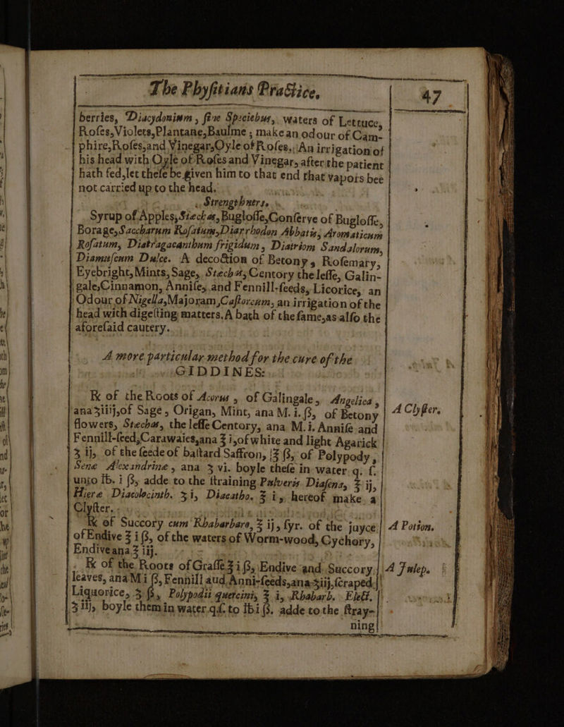 ae Sree Se EY Ee sewer eo | berries, ‘Diacydosinm , fixe Spzciebus, Waters of Lx | his head with Oyle of Rofes and Vinegar, after the patient | not carried upto the head, RI : . Strengeh ners. | Syrup of Apples, Stech as, Buglofle,Conferye of Bugloffe | Borage, Saccharum Rofatum,Diarrhodon Abbatis; Atom sticnm Diamifenm Dulce. A deco&amp;ion of Beton ¥s Rofemary Eyebright, Mints, Sage, Stech#;Centory the leffe, Galin- 'gale,Cinnamon, Annie, and Fennill-feeds, Licorice, an ‘Odour of Nigela,Majoram ,Caftorezm, an irrigation of the head with digetting) matters. A bath of the fame,as.alfo the atorefaid cautery. | A more particulay method for the cure of the GIDDINES: Kx of the Roots of Acorws , of Galingale , Angelica , ana3liij,of Sage, Origan, Mint, anaM.i.8, of Betony flowers, Stechas, the leffe Centory, ana M.i. Annife and 3 ij, of the feede of baltard Saffron, |2(3, of Pelypods Sene Alexandrine, ana 3 vi. boyle thefe in ae af | unto Ib. i (3, adde: to the training Palveris. Diafena, Zz ij | Hiere Diacolocinth. 51, Diaeatho, % iy hereof make 5 Clyfter. . (is sl KK of Succory cum Rhabarbare, = ij, fyr. of the juyce of Endive 3 i(3, of the waters of Ganaer Gyehery Endiveana.3 ij. | aig leaves, anaM i (3, Fennill aud Anni-feeds,ana-Siij,(Craped. Liquorice, 3. (5, Polypodit quetcini, % i, Rhabarb. . Eleéz, | ning — SSS Sa A Clyfer, A Potion. A Fwlep.
