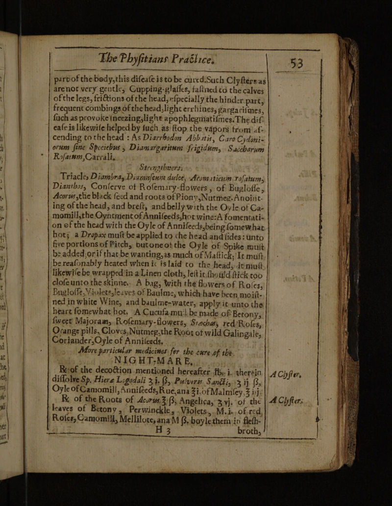 nr | parvof the body,this difeafe is to be cured Such Clyfters.as arenot very gentle, Cupping-glaffes, faltned o the calves | of the legs, frictions of the head, efpecially the hinder part, . frequent combings of the head,light errhines, ga rgarifmes, | fuch as provoke ineezing,light apophlegmatifmes:The dif. eafeis likewife helped by fuch as top the vapors from af- | cending tothe head : As Diarrbodon Abb tis, Caro Cydoni- | : 4 orum fene Speciebus, Diamargaritum frigidum, Saccharum Ot *-| Rofarem ,Carrali, ‘ | Strengthwers; | t. @ Triacle, Diambray Diawanfeum dulce, Atom sticuin rofatum, | Dianthos, Conferve of Rofemary-flowers , of Buglofie , ‘ . ae Acorus the black feed and roots ot Piony,Nutmeg. Anoinit- |) a ing of the head, and breft, and belly with the Oyle of Ga- momill,the Oyntment of Annifeeds,hot wine:A fomentati- a | on ef the head with the Oyle of Annileeds,being fomewhat . oT hot; a Dropax muftbe applied to che head and (ides: unto oF five portions of Pitch, butoneot the Oyle of Spike mutt . | | be added; orif that.be wanting,as much of Mattick.’ It mutt i | bereafonably heated when ic islaid to the headsitmutt . 'f ) likewile be wrappediin-a\Linen cloth, lett it,fhould fick too : 7 | clofeunto the skinne.- A bag, with the flowers of Roles, || A | | Bugloffe,Violetssleuves of Baulme, which-have been moilt-.| | | ned in white Wine, and baulme-water, apply it unto the il a | heart fomewhat hot. A Cucufamnu'l be made of Betony, ae | {weet Majoram,.Rofemary-flowers, Siechar, red/Rioles, | td Orange pills, Cloves, Nutmeg,the Riot of wild Galingale, | s Coriander,Oyle of Annileeds. aon ei Bho: Be More particular medicises for the cxre of the. a | | NIGHT-M ARE, | | _ Beof the deco&amp;ion mentioned hereafter fb. i. therein ACh fier, ae | diflolve Sp, Hiere Logadali 3.1, 3, Pulverss. S ancti, +3 i} (3, my) Oyle of Camomill, Annifeeds, Rue.ana Zi.0f Malley, ij. Ww) | Ky of the Roots of Acuris, 2:3; Angelica, 3 yj. of the | 4 Ciyfter: HT leaves of Betony, Perwinckle, .Violets,..M.i- of red | ‘Rofes, Camomill, Mellilote,anaM @,boylethemin fleth- 1 H 3 broth,