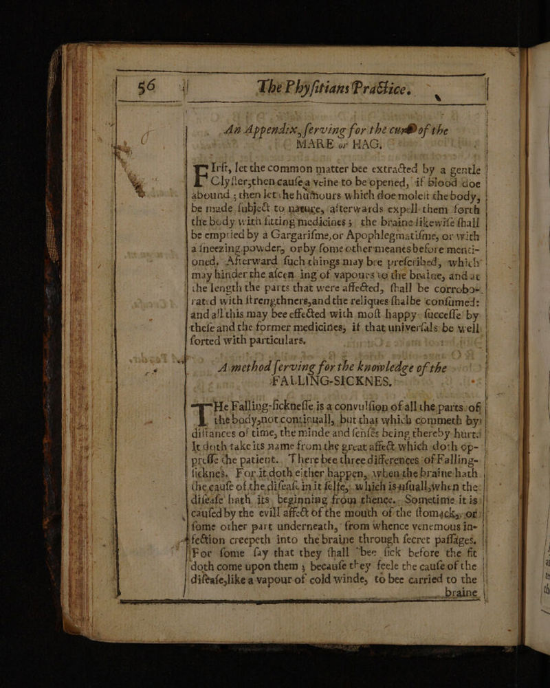RAG o SS An Appendix, ferving for the cur® of the MARE or HAG, | Prt Irit, lec che common matter bee extrated by a gentle 7 Clyfer;chen caufea vine to be'opened, if blood doe abound ; then let: he hutours which doe moleit thebody, | be made fubject to natuce, afterwards expell-chem forth the body with fitting medicines 5 the brainelikewife thall be emptied by a Gargarifme,or Apophlegmatifme, ov vith a ineezing.powder, orby fome ether-:meantsbefore menii- oned, Afterward fuchthings may bee preferibed, which may hinder the aicen..ing of vapours te the braine, and at 1 che length the parts that were affected, fhall be corrobo-. rated with {trengthners,and the reliques fhalbe confumed: and all this may bee effeed with moft happy. fucceffe’ by thefe and che former mediciries, it that univerfals be well forted with particulars, a ag et Re NE IOI Amethod ferving for the knowledge of the £FALLING-SICKNES, He Falling-ficknefle is a convulfion of all the.par'ts: of | Ba body,not continual], but.chas which commeth by: diltances of time, the minde and fenfés being thereby hurtd | | Ic doth take its name from the great affe&amp; which doth op- | preffe the patient., J here bee three differences ‘of Falling- | fieknes. For.itdoth either happen, rvben-the braine hath | | ihe eaute of the difeate in it felte,..which isufvallwhen the | difeafe hath, its, beginning from thence. Sometinie it is)| caufed by the evill affect of the mouth of the ttomeck,,.or | ) fome other part underneath,’ from whence venemous ine | A@fe&amp;ion creepeth into the braine through fecree paflages. | (For fome fay that they fhall “bee fick before the fie doth come upon them ; becaufe trey feele the caufeof the | difeafe,like a vapour-of cold winde, to bee carried Mt the mma Faine