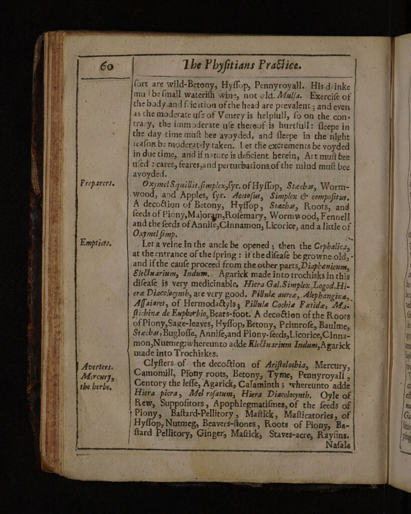 Preparers. Emptiets, Averters. Mircury, Lhe Phyfitians Prattice. fort are wild-Betony, Hyffop, Pennyroyall. His diinke mulbefmall waterith wine, not cld. Zeya. Exercife of the body.and fiicition of the head are prevalent ; and even as the moderate ufe of Venery is helpfull, fo on the con- trary, the immoderate ule thereof is burtfull: eepe in the day time muft bee ayoyded, and fleepe in the night icafon bz moderately taken. Let the excrements be voyded in duetime, and if nature is deficient herein, Art mutt bee ued’: cares, feares,and perturbationsof the mind mutt bee -ayoyded. Oxymel Squillit fimplexofyr. of Hyflop, Stecha, Worm- -wood, and Apples, fyr. Actofus, Simplex &amp; compofitus. A deco@ion of Betony, Hyffop, Stecha, Roots, and feeds of Piony,Major sRofemary, Wormwood, Fennel] and the feeds of Ws tele Licorice, and.a little of Oxy mel fimp. 7 a Leta veinein the ancle be opened; then the Cephalic, at the entrance of the {pring : if thedifeafe be growne.old,- ,and ifthe caufe proceed from the other parts, Diaplersicum, | Electuarium, Indum.. Agarick made into trochisks in this | difeafe is very medicinable, Hiera Gal.Simplex,Logod.Hi- | ere Diacolocynih, are very good. Pillule auree,. Alephangixa, Affsiaret, of Hermodattyls, Pillstle Cochie Fetide, AL 3. flicbine de Exphorbio, Bears-foot. A deco&amp;ien of the Roots | of Piony,Sage-leayes, Hyflop, Betony, Primrofe, Baulme, | Stecha, Bugloffe, Annife,and Piony-feeds,Licorice,Cinna- | mon,Nutmeg:whereunto adde Bleéfuarinm Indam,Agarick | made into Trochiskes. ~ po eee oe: Camomil!, Piony roots, Betony, Tyme, Pennyroyall , Centory the leffe, Agarick, Calaminth; whereunto adde | Hiera picra, Mel rofatum, Hiera Diacolocynth, Oyle of | Kew, Suppofitors, Apophlegmatifmes, of the feeds of |Piony, Baftard-Pellicory , Mattick, Matticatories, of Hyffop, Nutmeg, Beavers-ftones, Roots of Piony, Ba- ftard Pellitory, Ginger, Mattick, Staves-acre, Raysins.