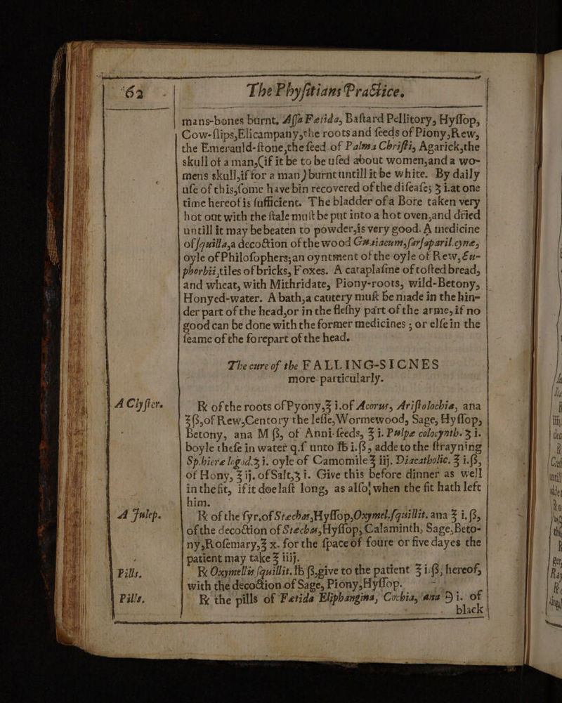 | A Clyfter. | P| Fulep. | Pal/s. ThePbyjitians Practice, oleae eee een mans-bones burnt, Afja Feiida, Baftard Pellitory, Hyffop, | Cow-flips,Elicampany,the roots and feeds of Piony,Rew, | | the Emerauld-ftone,the feed of Palwz Chrifti, Agarick,the | skull of a man,Cif it be to be ufed about women,and a wo~- | mens skull,iffor a man) burncuntill itbe white. By daily | | ufe of chis,fome have bin recovered of the difeafe; 3 i.at one | time hereof is fuflicient. The bladder of a Bore taken very | hot out with the ftale mult be put into a hot oven,and dried | untill ic may be beaten to powder,is very good. A medicine | of fguilla,a decoétion of the wood G#siacum,farfaparil cyne, | phorbii,tiles of bricks, Foxes. A cataplaime of tofted bread, | and wheat, with Mithridate, Piony-roots, wild-Betony, Honyed-water. A bath,a cautery muft be made in the hin- | der part of the head,or inthe flethy part of the arme,if no | good can be done with the former medicines ; or elfein the | feame of the forepart of the head. The cure of th FALLING-SICNES more- particularly. R of the roots of Pyony,3 i.of Acorus, Ariftolochia, ana | Z(3,0f Rew,Centory the lefie, Wormewood, Sage, Hy flop, | Betony, ana M (3, of Anni-feeds, 3 i. Palpe colocynth. 3 i. | boyle thefe in water q.f unto f5i.(3, addetothe ftrayning Sp.hiere logid.z i. oyle of Camomile Z iij. Diacatholie. 3 i.(3, of Hony, 3 ij. of Salt,3 i. Give this before dinner as well inthefit, ifit doelaft long, as alfol when the fit hath left |him, = 7 IX of the fyr.of Stechas, Hy flop, Oxymel.fquillit. ana Z i. (3, of the decoction of Stecha,Hyflop, Calaminth, Sage, Beto- Iny,;Rofemary,% x. for the {pace of foure or five dayes the patient may take 3 tiij. | with the decoction. of Sage, Piony,Hyflop. ; the pills of Fetida Eliphangina, Cocbia, axa’) if in _ blac + heen