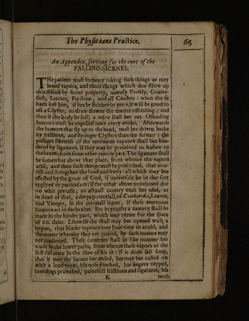 An Appendix, ferving for the cure of the FALLING-SICKNES. {| i Gi patience muft forbeare’ taking’ fuch things’ as may &amp; breed ‘vapors, and thoie things which doe ftirre up this difeafe by fecret property, namely Parfely, Goates- | ficth, Lettuce, Parflane, andall Coolers : when the fic | hath loft him, ‘if hee be ftrickenin yeers,it will be good to { afeaClyfter, to draw downe' the matter offending ;’ and | then if the body be'full; a veine fhall bee cur. Offending | humors muft be expelled'once every weeke, Afterwards | t the humors that fly up to thehead, mut bee driven backe Pi by fri&amp;ions;’ and ftronger Clyfters than the former : the | | paflages likewife of the venemous vapours ‘thal! bee hine | | dered by ligatures; if they may be perceived’ to haften to | : the braine,from fome other remote part. The ligatures fhall be fomewhat above that place, from whence the' vapors arife, and then fuch things mutt be prefcribed, that nou- rifh and ftrengthen the head and bedy : all which may ‘bee effeéted by the grace of God, if univerfals' be in due fort } applyed to particulars: ifthe other above mentioned doe | 9 ne whit prevaile, an actual! cautery muft bee ufed, or | ce | in ftead of that, adeepe potentiall,of Cantharides,Leaven, gts | \ | and Vineger, in the coronall feame, if thefe venemous | | | humorsare in thebraine. But in youths a ‘cautery fhall be | | made inthe hinder pare, which may runne for the fpace na; | of 60. daies. Likewife the skull may bee opened with a ute | 'trepan, that blacke vapours'may have time to avoid, and |g the matter whereby they are ‘cauled, by fuch meanes may ia | be¢confumed. Thefe cauteries fhall in ‘like manner bee | Pe | made inthe lower parts, from whence thefe vapors at the } | ' firt did come inthe time of his fic: if ic doch laft long, | ‘that ic may the fooner bee ended, heemay bee‘ called: on | | with‘a loudvoyte, his nofe pinched, his fingers nipped, b| | {neezings provoked,’ painefull fri&amp;tions and ligatures, aa | | : teeth| eres ae am.