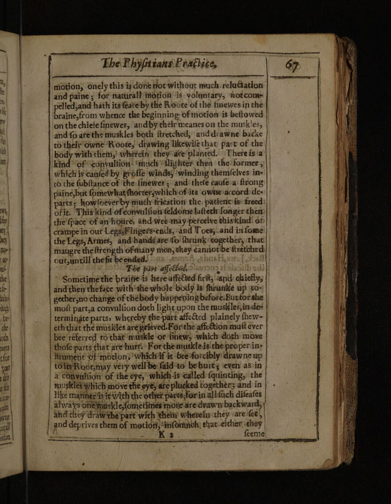 CEg. ; ~The Phyptians Peadhi motion, Onely this is done not without much. relaGation | and paine ; for naturall motion is. voluntary, notcome | pelledjand hath its eate' by the Rovee of the finewesin the | ‘braine,from whence the beginning: of motion is beftowed | | on the chiefe finewes, ‘and by their meanes on the muskles, | and {o afethe muskles both ftretched, anddrawne backe | co their owne ‘R oote, ‘drawing likewile that part of the | | body with thei,’ whefein’ they“are'planced. | There is a kind’ of ‘convulfion: “much lighter thea the-former , | which is caufed by grofle winds) ‘winding themfelves in- to the fubftance of ‘the: finewee; and: thefe caufe a: ftrong | paine,but fomewhattherterjwhich ofits owne accord: de- | parts; how loever by much frication the. patient is freed: | ofit. This'kind ofecnvulGionteldome latter: longer then | the’ fpace’ of an*holire, ahd-weetnay perceive thiskind: of | crampe in out LepsyFirigers-ends, and Toes; and infome'| | the Legs, Armes, and‘handéare fo! thruak ‘cogether, that. | maugre theftrength ofmany men, they cannotibe'ftretched out,untill the fic be ended. pra Al 6f brkr The part affetied. | and then theface withthe whole body is fhrunke up to~ | | gecher,no change of chebody happeving before:Buttorahe | moft part,a convulfion doth light upon the muskles,imde- | terminate parts, whereby the-part affected plainely thew- | eththat the muskles are grieved. Porthe:affeétion mult ever | bee'réferred to that ‘muskle or finew, -which doth move thofe:parts that are ‘hurt. » For the muskleis.che proper in- fiument of ‘motion; ‘whichif it -beeforcibly' drawne up | toitsRoot.may very well be:faid'to beburts ‘even as in | _ a COnvallion: of the eye, which is called {quinting, the | | muskles Which move the eyéy are plucked together; and in | like mariners i¢ with the other parts;forin albfuch difeafes | alwaiys one 'midekl efometines more are drawn backward, ; and they draw the pare with thei’ wherein they are fee, | and deprives them of metiort, 4nfomnch) that-either they | ha K 2 feeme\ caine Sea