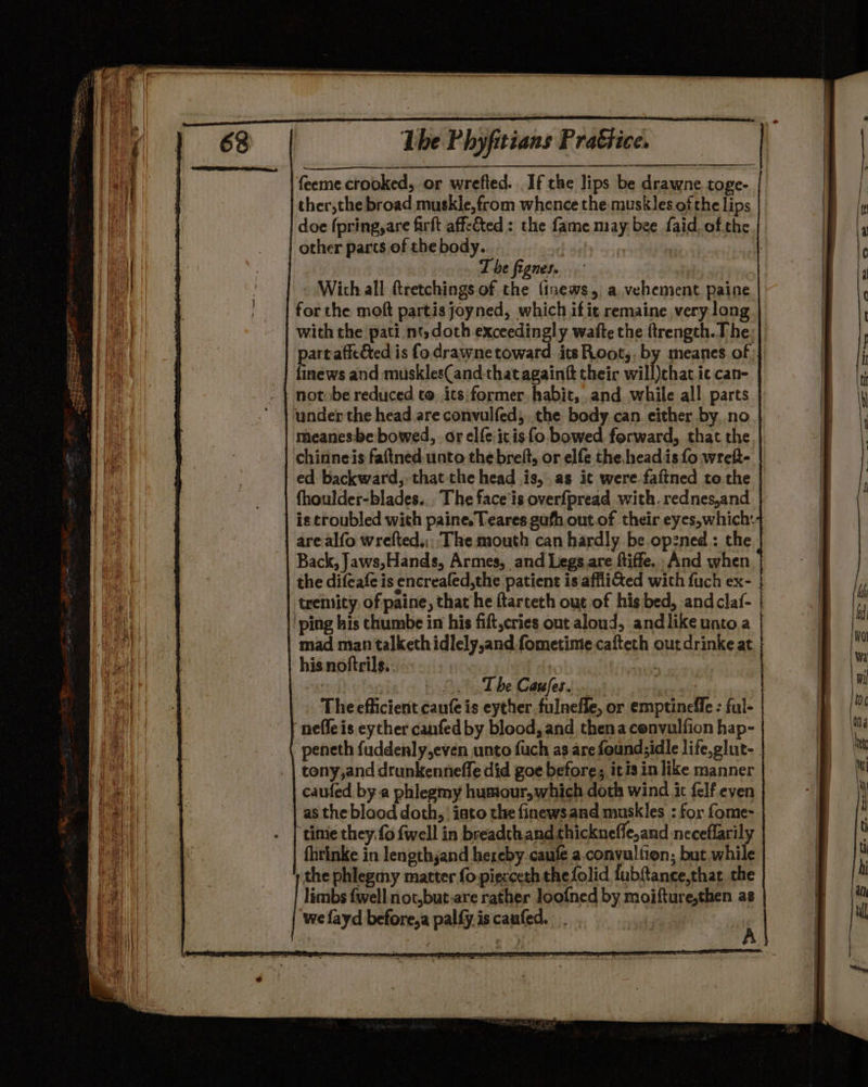 feeme crooked, or wrefted. If the lips be drawne toge- ther,the broad muskle,from whence the muskles of the lips doe fpring,are firft affeed : the fame may bee faid.of.the other parts of the body. 6a The fignes. Wich all ftretchings of the {tnews, a. vehement paine for the moft partis joyned, which ifit remaine very long with the pati nt,doth exceedingly wafte the ftrength.T he: part affected is fo drawne toward itsRoot,, by meanes of. finews and muskles(and-that againg their will)chat ic can- notobe reduced to. ics former habit, and while all parts under the head are convulfed, the body can. either by, no meanes:be bowed, or elfe:icis fo bowed forward, that the chinneis faftned unto thebreft, or elfe the. headis fo wreft- ed backward, that the head .is,.as it were.faftned to the | fhoulder-blades... The face’is overfpread with. rednes,and is troubled with paine, Teares gufh out.of their eyes,which:+ are alfo wrefted,,:' The mouth can hardly be. op:ned : the Back, Jaws,Hands, Armes, and Legs. are ftiffe. And when the difeafe is encrealed,the patient is.affli&amp;ed with fuch ex- ebox LS The Caufes..... | The efficient caufe is eyther fulnefle, or emptinefle : ful- “neffe is eyther canfed by blood, and thena cenvulfion hap- -peneth fuddenly,even unto fuch as are found;idle life.glut-. tony,and drunkennefle did goe before, itis in like manner caufed bya phlegmy humour, which doth wind ic felf.even as the blood doth, iato the finews and muskles : for fome- time they.fo fwell in breadthand thickneffe,and neceflarily fhrinke in lengthjand hereby caufe a.convultion; but while the phlegmy marter fo piecceth thefolid fubftance,that the limbs fwell not,but-are rather loof{ned by moifture,then as ‘we fayd before,a palfy.is caufed. if