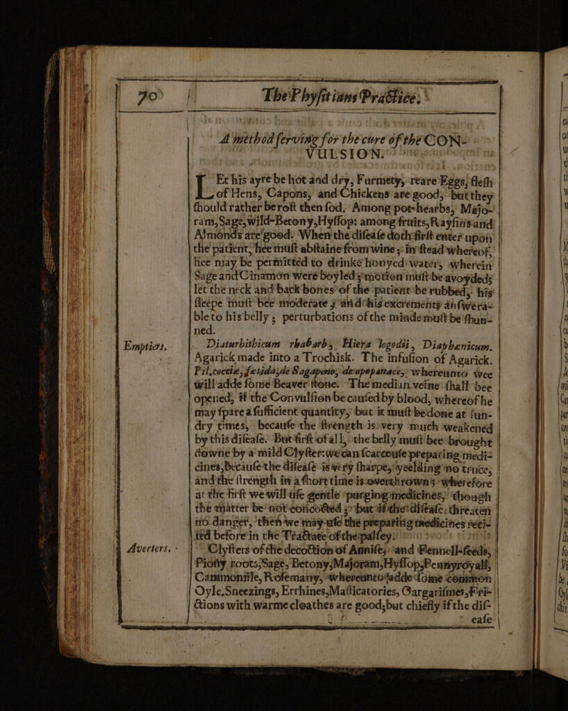 A method ferving for the cure of theCON- | VULSION! De om of Hens, Capons, and-Chickens are good, but they hee nay be permitted to drinke honyed' water, wherein Sage andCinamon weré boyledsmetion multbe avoydeds bleto hisbelly ; perturbations of the mindemutt be thyun- Agarick made irito a Trochisk. The infufion of Agarick. Pil,coctie, fetidasde Sagapeno, deopopanacey' whereunto wee will adde fome Beaver ftone. ‘The median veine {hall bee opened, if the Convulfion be caufedby blood, whereof he downe by a mild Clyfter:wecan {carceute prepating medi- and the (trengrh in a ¢hort time is:overthrown’s’ wherefore Clyfters of the decottion of Annife;:and Pennell&lt;feeds, Cammoniile, Rofemany, whereunto“adde dome common Cions with warmecleathes are good;but chiefly ifthe dif- | |