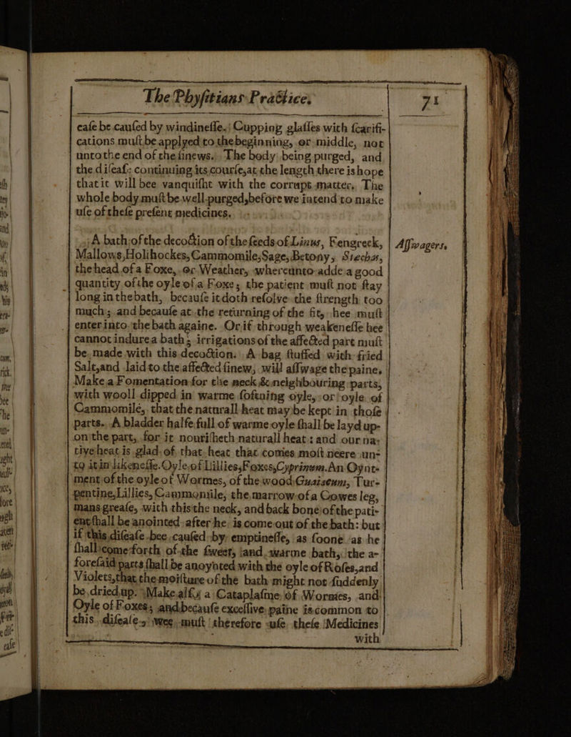 — cafe be. caufed by windinefle.; Cupping glatles with {carifi- cations mult.be applyed'to thebeginning, er middle, not uncothe end of the finews.| The bedy: being purged, and ‘the difeaf: continuing its courfe,at che length there is hope thatit will bee vanquifhe with the corrupt matter, The whole body. muftbe.well.purged,before we iatend to make | ule of thefe prefent medicines. 3 Mallows,Holihockes, Cammomile;Sage, Betony, Stecha, the head of a Foxe, or Weather, wheretinto-adde.a good quantity ofthe oyle ofa Foxe; the patient muft not ftay | longinthebath, becaufe itdoth refolve the firength too. much:; and becaufe at:.the returning of the fit, hee mutt | enter into. the bath againe. Or.if through weakenefle hee | cannot indurea bath; irrigationsof the affe&amp;ed pare mutt |. be. made with this.decocion. A-bag ftuffed with: fried | Salt,and Jaid to theiaffe&amp;ted finew, will aflwage the paine, | Make,a Fomentation for the meck 8 neighbouring ‘parts, | with wooll dipped in warme foftaing oyle,:oroyle..of | Cammomile,, that the naturall heat may be kept'in thofe | parts. A bladder halfe.full of warme oyle fhall be layd up- tivyeheat is glad. of. that-heat thac comes mott.neere un: | tg itin lkeneffe. Oyle.of LilliessFoxcs,Cyprinwm.An Oynt- mans greafe, with thisthe neck, and back boneiof the pati- entfhall be anointed-after he. is comeout of the bath: but: fhallicomeforth of.che Geer, and avarme bath,. the a-. forefaid parts {hall.be anoynted with the oyle of Roles,and Violets,that the moiftare of the bath might nor faddenly be.driedup. \Make.alfy a Cataplafme, of Worms, .and: Oyle of Foxes; andbecaufe exceffive Paine is¢common ‘to with