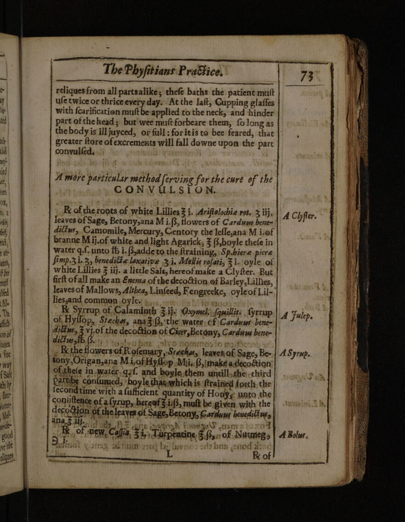 Phyfitians Practice, | | reliques from all partsalike; thefe baths the patient mutt | ule twice or thrice every day. 'At the laft, Cupping glaffes with fcarification mutt be-applied to the neck, and ‘hinder | part of the head; but'wee mutt forbeare them, {0 long as | the body is ill juyced, or full: foritis to bee feared, that | greater flore of excrements will fall downe upon the part A wore particular method ferving for the cure of the CONVULSION. branne M ij.of white and light Agarick, 3 (,boyle thefe in water qf unto ib i. (3,adde to the ftraining, ) Sp.hiere picre fimp.3 1.3, benedilte laxative 3.1. Mellix rofati, Zi.'oyle. of Kk Syrrup, of Calaminth Zi Oxymely Sausillit fyrrup del We the decofion of Cicer, Betony, Cardaus bene- . the flowers:of R ofemary,-Srechas,: leaves, of Sage, Bee ana 2 AY. ft ee: $) rn teen kf cout te LP shinicSie 2 5 IK of, new, Caffia $4, Larpentine, 2,5: of Nutmeg 5 ha SRBEEES ci ahi Pe nek Rook A Bolus. Weed bE at)