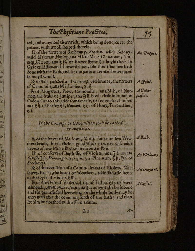 » ted, and anoynted therewith, which being done, cover the patient with wooll fteeped therein. Rrof the flowers of Rofemary, Stechas, wilde Betony- meg,Cloves,.ana 3 (3, of Beaver ftone 5 i. boyle thefe in OyleofLillies,and flowerdeluce ; ufe this after hee hath done with the Bath,and let the parts anoynted be wrapped in moytft wooll. Rx of Sale. parched and warme;fryed branne, the flowers of Camomile,ana M 1. Linfeed, 3 iij. Rc of .Mugwort, Rew, Camomile, ana M (5, of Nut- meg, the fruits of Juniper,ana 5 ij. boyle chefein common Oyleq.funto this adde fome meale; of Fengreeke, Linteed ana 3 ij. of Barley 3 i; Galbani, 3,ij. of Hony, Turpentine , If the Crampe or Convulfion {hall be canfed by emptinef[e. 44) thersheads, boylethefea. good while in,water 4. adde hereto of new Milke ib vij.of frefh batter fb ij... * Fe. of conferve of Buglofle, of Violets, ana Zi. manm Chrifti 2 (3, Dismargariti frigidi 3 y-Pine-nuts, 3 (3, fyr. of Siechas qf. | usd 10 ot Ry Fx of the decoGion ofa Capon, -leaves of Violets, Mal- } lowes, Barley,the heads of Weathers, adde likéwife here- to the Oyle ot Violets 2 ii}. sot af 34 rhe yr'gas Ruof the Oyle of Violets;,3,4ij. of Lillies. Z,ij..0f {weet Almonds, A4aftiching.rofacezsatia Zi. anoynt she back bone and the partatie&amp;ed herewith, or the whole body may: be anoy nted after the comming forth of the bath; and then let him be cloathed with a Fox skinne. L 2 An) An Elettuary ‘ Az Unguent, { ACly tis