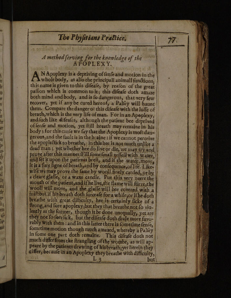A method serving for the knowledge of the | APOPLEXY. | § N Apoplexy is a depriving of fenfeand motion in the | | { whole body, as alfo the principall animal! fundions, , f this name is given tothis difeafe, by reafon of the great ‘ { paflion which is common toie; this difeafe doth amaze  ; both mind and body, and is fo dangerous, that very few | } recover, yet if any be cured hereof, a Palfey will haunt | ‘i them. Compare thedanger ot this difeafe with the lofle of | | | breath, which is the very life of man. Forin an Apeplexy, | ‘A i and.fuch like difeafes, although the patient bee deprived | | e| of fenfe and motion, yet ftill breath may 'remaine in. his | i v| if body 3 for this caufe we fay thatthe Apoplexy is moftdan- ft “\ of gerous,and the faaltis in the braine : if we cannot perceive }| Lt | ff the apoplectick to breathe, : in this hee is not. much unlike a |} i; e) FE dead man 3 yet whether hee do live or die, we may try.and || a +) ol prove after this manner:Fill fome {mall yefleld wich. waten, |! it y) ot and fet it upon the patients brelt,. and if the -water move, | it Am 2 it is a fure figne of breath,and by conlequence,of life. Like- |) fh ‘ | oi wife we may prove.the fame by wooll finely carded, or by | 5 et a cleare glafle, or a waxe candle. Put this very neere the | it | | | mouth of the patient,and if he live,the flame will ftirre,the | \ and i wooll will move, and, the. glafle will bee covered, with a | ‘ ie; i inilt:but if hisbreath doth furceafe for-a whilesorifhedoth | i er) | breathe with great difficulty, hee-is: certainly ficke of a f ty) frong,and fore apoplexy; but they that breathe not fo vio- ( i lently as the former, though it be done unequally, yet are ae) | they not fofercfick, but the difeafe doth deale more.fayo- ie) rably with thém : and in this latter there is f{ometime fenfe, | ia | {ometime motion though much amazed, whereby a Palfey | a in fome one part doth remaine. This difeafe doth not a § much differfrom the trangling of the wombe, as will ap- | peare by the patients drawing of his breath: yet herein they | differ becauie in'am Apoplexy th éy breathe with difficulty, | | ES | aan |