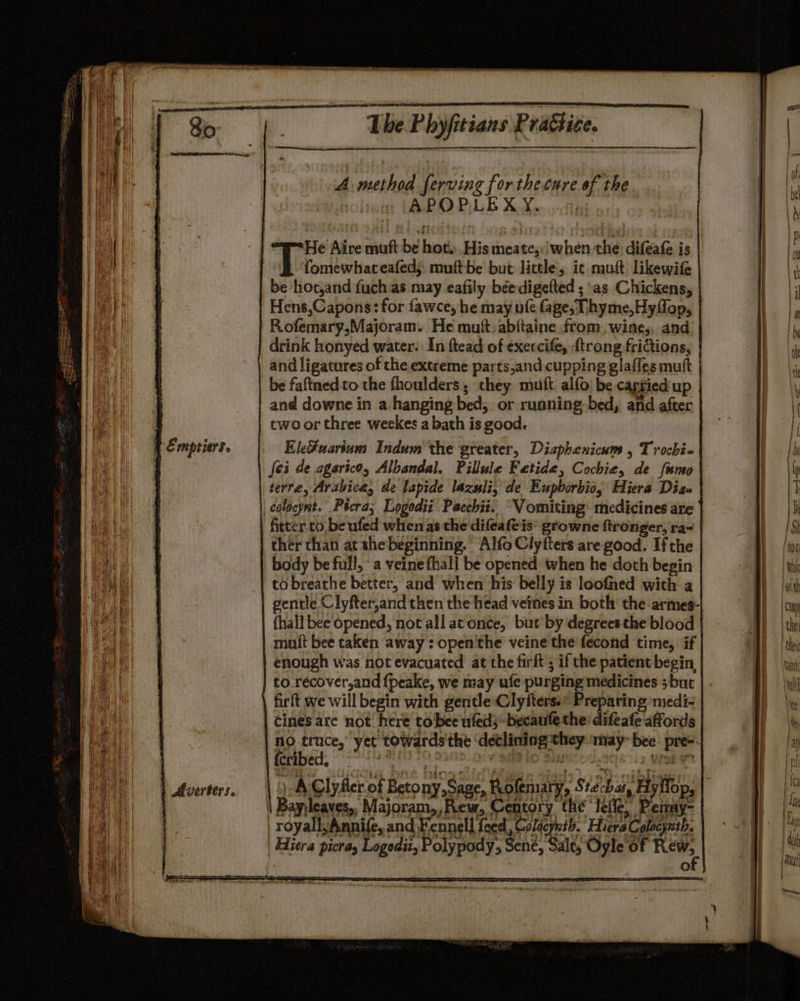A method ferving for the cure of the | APOPLE X.Y. tne. ) He Aire muft be hot, His meate,:'when the difeafe is | fomewhateafeds muftbe but little’, ic mut: likewife | be hotjand fuch as may eafily béedigefted ; as Chickens, | Hens,Capons: for fawce, he may ufe fage, Thyme,Hyffop, | Rofemary,Majoram. He mutt. abitaine from, wines, and | | drink honyed water: In ftead of exercife, {trong frictions, | and ligatures of the extreme parts,and cupping glaffes mutt | be faftned tothe fhoulders they muft alfo) be capgied up and downe in a hanging bed, or running bed, and after | cwoor three weekes a bath is good. EleFuarium Indum the greater, Diaphenicum , Trochi~ fei de agarico, Albandal. Pillule Fetide, Cochie, de fime terre, Arabica, de lapide lazwli, de Eupborbio, Hiera Dise | colocyst. Ptcra; Logodii Pacchiz. “Vomiting medicines are fitter. to be ufed when as the difeafeis: growne ftronger, ra- | ther than at she beginning. Alfo Clyfters are good. Ifthe body be full, ‘a veinefhall be opened when he doth begin to breathe better, and when his belly is loofned with a gentle Clyfter,and then the head veines in both the armes-| {hall bee opened, not all at once, but by degrees the blood mult bee taken away : open'the veine the fecond time, if enough was not evacuated at the firft ; if the patient begin to.récover,and {peake, we may ufe purging medicines ; but firft we will begin with gentle: Clyfters.* Preparing medi- cines are not here to bee ufed}* becaufe the: difeafe affords no truce,’ yet towards the ‘declining they may” bee pre-- fcribed, pa TK iv a lo Biyscod.2q8 3 Woke |) AClyRer.of Betony,Sage, Rolematy, Stecbas, Hyflop, \ Bayjleaves,, Majoram,, Rew, Centory the ‘Ieile, Permay- / royall,Annife, and Fennell feed, Colacynth. Hiera Colocynth. Hiera picras Logodit, Polypody, Sene, Sale, Oyle of Bete. )