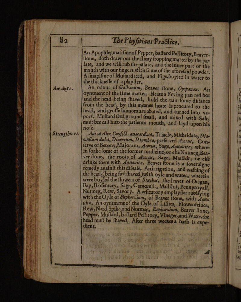 An Apophlegmatifme of Pepper, baftard Pellitoty,Beayer- : {tone, doth draw out the flimy topping matter by the pas } late, and we willrub the palate, and theinner part of the mouth with our fingers With fome of the aforefaid powder, | A finapifme of Maftard feed, and Figs,boyled in water to | ‘| the thicknefle of a playtter, | An odeur of Galbanum, Beaver ftone, Opopanax. An | oyntmentof the fame matter. Heatea Frying pan red hot | and the head being fhaved, hold the pan fome diftance | from the head, by this meanes heate is procured to the | head, and grofle humors.are abated, and turned into va- | {pors.. Muftard feed ground {mall, and mixed with Salt, | {mut bee caltinto the patients month, and layd upen his nofe. mufcwmn dulce, Diacorsm, Diambra, preferved Acorus, Cone | ferve of Becony;Majoram, Acorus, Sage, Aquavite, where- | in foakefome of the former medicine,or elfe Nutmeg,Bea- | ver ftone, the roots.of corus,, Sage, Mattick s or elf | drinke them with Aqasvite, Beaver {tone is a foveraigne ! remedy againft this difeafe, Anirrigation, and wathing of | the head, (being firitthaved with oyle and water, wherein | were boyled the flowers of Stechas, the leaves of Otrigan, | T Bay, Rofemary, Sages Camomil:, Mellilot, Pennyroyall, | Nutmeg, Rew, Savory. A veficatory emplayfter rubifying | , wich the Oyle of Eapborbium, of Beaver ftone, with Aqua | | vité, An oyntmentof the Oyle of Lillies, Flowerdeluce, | Rew, Nard, Spike,and Nutmep, Expborbinm, Beaver ftone, | Pepper, Muftard, battard Pellicory, Vineger,and Waxe,the | head muft be fhaved, After three weekesa bath is expe- diene, | :