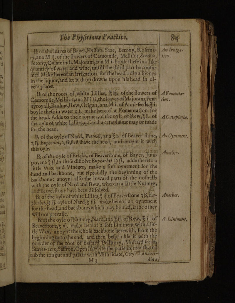 peer RES REE I eg ee Ne TEES = = ie = = ge ena A —_—— | vanity of water and wine, untill the third part be confu- 1 4 | in the liquor,and let it drop downe upon his head in di- | | vet's places. | Camomile,Mellilotjana,M i.{3,the leaves of Majoram,Pen- | nyroyall,Baulme,Rew,Origan, ana M i. of Anni-feeds,3 i: | boyle thefe in water gf. make hereof. a Fomentation. for | ithe head. Adde to thefe formersof the oyle. of Rew,% il. of | | the oyle of white Lillies.g.fand:a,catapla(me may be made | &amp; $ i}. Euphorbzi, &gt; (3, firlt fhave the head, andavoynt it wich | per,ana 3 (3,in thee diflolve Euphorbii 5 (3, addethereto a | litle Wax aud Vineger, make a foft oyntment for the | | Juead and backbone, but efpecially the beginning of the | backbone: anoynt alfo the inward parts of the nokrills with rhe oyle of Nard and Rew, wherein a Little Nutmeg, | Sa Reaverftone have been diffolved. ) . / a | K of the oyle of white Lillies, ij.of B ) | Ez i | \ | R of the oyleof Nard, Petrolez, ana: eS ea hereor an. oyntment | Ot the'head.and backbone,which may be ufed, ifthe other | CLigs ; | Beaverftotie,s vj. make hereot’a fofc Liniment with a lic- | ti¢ Wax, anoynt the whole backbone herewith, from the . * : x T s *.4 ef beginningtnto the end, and then ‘befprinkle it with tue | Fe; es 2 $2 &lt; &gt; ey 8 2 ” a) ww th eS é &gt; &gt; Oo ps = 4a es) paler! = foe Fanos ast Oe 7 Pi reat os oo rr i ig) oS pa cs oO SS ot KF 3 ra) rere Sad VU mg M 3 ti me ES Ar rete RET ttl a ee OE TE ACCOR Ea A L On¢AT a= 1107. ACataplajm, ey, Se y Another. — alia eee SV
