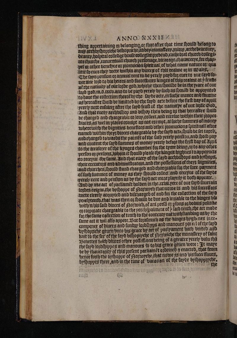 wy ANNOOXXXIT “= thing appertaining oz belongingzoz that after that time ſhould belong to any archbychopꝛiche bichopꝛiche übbeymonaſterp⸗pꝛioꝛp, arthedeaconrp, deanrp; holpital colledge houle colleglat pꝛebend, cathedꝛal church collegi⸗ ate churche, tconuentuall church perlonage, vitarage, chaunterpe fre chap⸗ pel oꝛ other benelfpce oʒ pꝛomocion ſpiritual ol what name nature oz: qua ditié lo euer they were within anp dioces of this realme oꝛ in Wales. The ſapd penſion oꝛ annual rent to be perelp payd koz euer to dur (apd ſo⸗ uer dine loꝛd to his heires and ſuctellours kinges of thisrealme at y feaſte vk the natiuity of our loꝛde god, whiche then ſhoulde be in the peare ot our Jogd god. m. d. xxx v. and to be papd perelp by (uch as ſhould be appoynted to haue the collection therot by the ade acte, in ſuche maner and fdurme ag hereafter ſhuld be limited by the layd atte before the kirſt day pk apꝛill perelp nert enluing alter the fapd featt ok the natiuitpe ol our loꝛde God. And that every archbiſhop and biſhop then being or that herealter ſhuld de charged and chargeable to leup, collect, and receiue within their pꝛoper diotes, ag wel in places erempt as not erempt, al luche lummes ok money where with the dignities penekices and other pꝛomocions ſpirituall afoꝛe named within thepꝛ diotes chargeable by the fapd acte, ſhuld be let tared, and charged towards the paimẽt of the laid perelp penlion, and hold pay and content the fayd ſummes of money perelp before the kyꝛſt dap of Apꝛil to the trealoꝛer of the kynges chamber for the tyme being, oꝛ to any other perlon oꝛ perſong, whom it Mould pleate the kinges highnes to appoyncte to recepue the lame. And that euery ofthe layd archbihops and byſhops, their executoꝛs and adminiſtratoꝛs, and the poſſeſſions of theyz dignities, iand churches ſhould ſtand charged and chargeable fey the fure payment Offach lummes of money as thep ſhould collect and recepue ofthe lapde perely rent and penſton as by the fapd act more plapuly it Doth appeare. And by lite act of parliamẽt holden in the. xroti. yere of our lapd ſouerain loꝛdes teigne, the byſhoppe of Nozwych that nowe is and his ſucceſſloꝛs were clerely acquyted and dilcharged ok and for the collection ok the ſayd perelptenth. that was then oz ſhould be due and leuiable to the binges bie within his laid dioces of Morboich, of ant perlõ o plons oꝛ bodies politike oz coꝛpoꝛate chargeable to the perclyjpaunent of » laid tenth,the act made for the ſame collection of tenth to the coutcary not withſtanding as by the lame act it wil allo appere. But foratinuch as the Einges hyghrnes in re⸗ compence of diuers and ſundꝛy loꝛdſhyps and manours parcel of the ſapd Bythopriche geuen onto his grace by act of parlpament bach vntted and knit te the tee’ plain fayd bichoptpche of Mozwiche the monalterp of faint Benettes with diuers other pofleffions being of a greater perelp valu thã the layd loꝛdchippes and manours ſo to his grace geuen were: It maxe be by thauctozity of this prefent parliamẽt oꝛdeined k enacted, that krom hente forth the bychoppe of Hozwyche, that nowe is and vis lucce Fours, vyſhoppes there, and in the time ol vacacion of the layde becheppkreche beat Nee 15